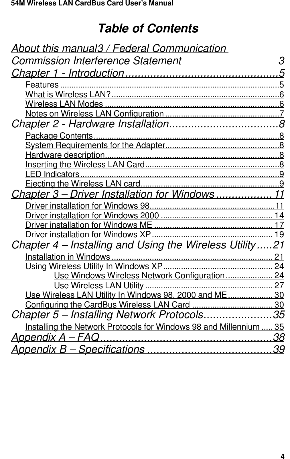 54M Wireless LAN CardBus Card User’s Manual4Table of ContentsAbout this manual3 / Federal CommunicationCommission Interference Statement                  3Chapter 1 - Introduction.................................................5Features ..................................................................................................5What is Wireless LAN?...........................................................................6Wireless LAN Modes ..............................................................................6Notes on Wireless LAN Configuration ...................................................7Chapter 2 - Hardware Installation...................................8Package Contents...................................................................................8System Requirements for the Adapter...................................................8Hardware description..............................................................................8Inserting the Wireless LAN Card............................................................8LED Indicators.........................................................................................9Ejecting the Wireless LAN card..............................................................9Chapter 3 – Driver Installation for Windows ..................11Driver installation for Windows 98........................................................11Driver installation for Windows 2000 .................................................. 14Driver installation for Windows ME ..................................................... 17Driver installation for Windows XP...................................................... 19Chapter 4 – Installing and Using the Wireless Utility.....21Installation in Windows ........................................................................ 21Using Wireless Utility In Windows XP................................................. 24Use Windows Wireless Network Configuration..................... 24Use Wireless LAN Utility ......................................................... 27Use Wireless LAN Utility In Windows 98, 2000 and ME.................... 30Configuring the CardBus Wireless LAN Card .................................... 30Chapter 5 – Installing Network Protocols......................35Installing the Network Protocols for Windows 98 and Millennium ..... 35Appendix A – FAQ.......................................................38Appendix B – Specifications ........................................39