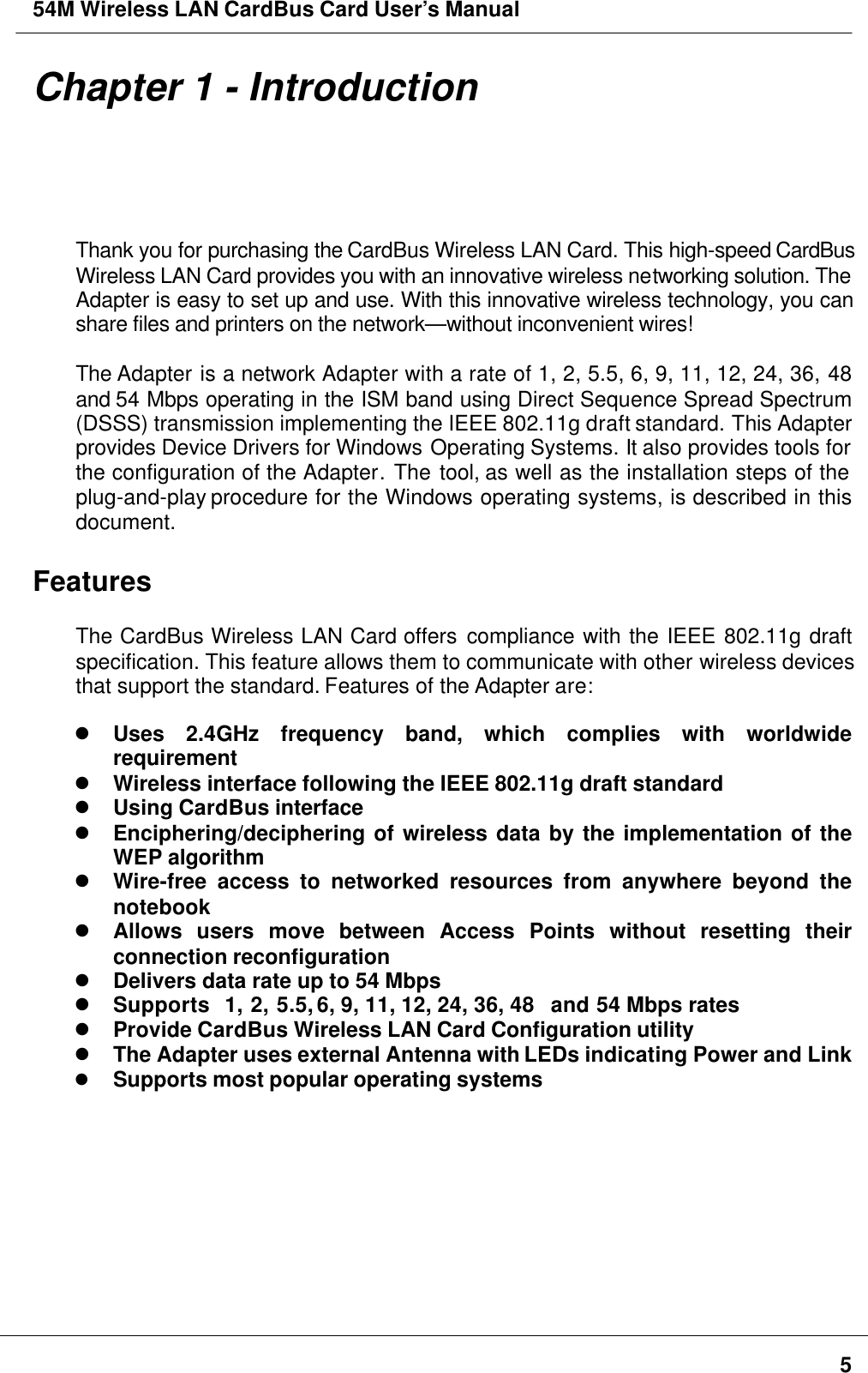 54M Wireless LAN CardBus Card User’s Manual5Chapter 1 - IntroductionThank you for purchasing the CardBus Wireless LAN Card. This high-speed CardBusWireless LAN Card provides you with an innovative wireless networking solution. TheAdapter is easy to set up and use. With this innovative wireless technology, you canshare files and printers on the network—without inconvenient wires!The Adapter is a network Adapter with a rate of 1, 2, 5.5, 6, 9, 11, 12, 24, 36, 48and 54 Mbps operating in the ISM band using Direct Sequence Spread Spectrum(DSSS) transmission implementing the IEEE 802.11g draft standard. This Adapterprovides Device Drivers for Windows Operating Systems. It also provides tools forthe configuration of the Adapter. The tool, as well as the installation steps of theplug-and-play procedure for the Windows operating systems, is described in thisdocument.FeaturesThe CardBus Wireless LAN Card offers compliance with the IEEE 802.11g draftspecification. This feature allows them to communicate with other wireless devicesthat support the standard. Features of the Adapter are:l Uses 2.4GHz frequency band, which complies with worldwiderequirementl Wireless interface following the IEEE 802.11g draft standardl Using CardBus interfacel Enciphering/deciphering of wireless data by the implementation of theWEP algorithml Wire-free access to networked resources from anywhere beyond thenotebookl Allows users move between Access Points without resetting theirconnection reconfigurationl Delivers data rate up to 54 Mbpsl Supports  1, 2, 5.5, 6, 9, 11, 12, 24, 36, 48  and 54 Mbps ratesl Provide CardBus Wireless LAN Card Configuration utilityl The Adapter uses external Antenna with LEDs indicating Power and Linkl Supports most popular operating systems