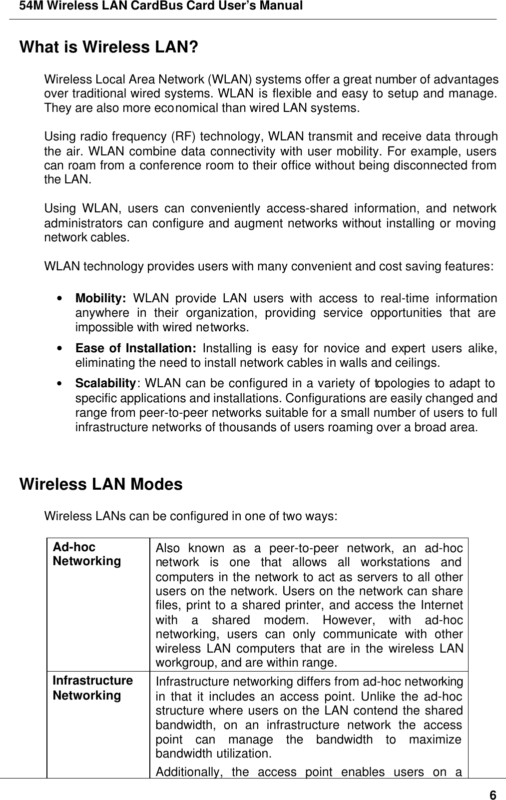 54M Wireless LAN CardBus Card User’s Manual6What is Wireless LAN?Wireless Local Area Network (WLAN) systems offer a great number of advantagesover traditional wired systems. WLAN is flexible and easy to setup and manage.They are also more economical than wired LAN systems.Using radio frequency (RF) technology, WLAN transmit and receive data throughthe air. WLAN combine data connectivity with user mobility. For example, userscan roam from a conference room to their office without being disconnected fromthe LAN.Using WLAN, users can conveniently access-shared information, and networkadministrators can configure and augment networks without installing or movingnetwork cables.WLAN technology provides users with many convenient and cost saving features:• Mobility: WLAN provide LAN users with access to real-time informationanywhere in their organization, providing service opportunities that areimpossible with wired networks.• Ease of Installation: Installing is easy for novice and expert users alike,eliminating the need to install network cables in walls and ceilings.• Scalability: WLAN can be configured in a variety of topologies to adapt tospecific applications and installations. Configurations are easily changed andrange from peer-to-peer networks suitable for a small number of users to fullinfrastructure networks of thousands of users roaming over a broad area.Wireless LAN ModesWireless LANs can be configured in one of two ways:Ad-hocNetworking Also known as a peer-to-peer network, an ad-hocnetwork is one that allows all workstations andcomputers in the network to act as servers to all otherusers on the network. Users on the network can sharefiles, print to a shared printer, and access the Internetwith a shared modem. However, with ad-hocnetworking, users can only communicate with otherwireless LAN computers that are in the wireless LANworkgroup, and are within range.InfrastructureNetworking Infrastructure networking differs from ad-hoc networkingin that it includes an access point. Unlike the ad-hocstructure where users on the LAN contend the sharedbandwidth, on an infrastructure network the accesspoint can manage the bandwidth to maximizebandwidth utilization.Additionally, the access point enables users on a