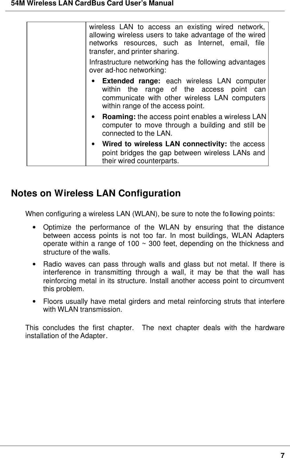 54M Wireless LAN CardBus Card User’s Manual7wireless LAN to access an existing wired network,allowing wireless users to take advantage of the wirednetworks resources, such as Internet, email, filetransfer, and printer sharing.Infrastructure networking has the following advantagesover ad-hoc networking:• Extended range: each wireless LAN computerwithin the range of the access point cancommunicate with other wireless LAN computerswithin range of the access point.• Roaming: the access point enables a wireless LANcomputer to move through a building and still beconnected to the LAN.• Wired to wireless LAN connectivity: the accesspoint bridges the gap between wireless LANs andtheir wired counterparts.Notes on Wireless LAN ConfigurationWhen configuring a wireless LAN (WLAN), be sure to note the following points:• Optimize the performance of the WLAN by ensuring that the distancebetween access points is not too far. In most buildings, WLAN Adaptersoperate within a range of 100 ~ 300 feet, depending on the thickness andstructure of the walls.• Radio waves can pass through walls and glass but not metal. If there isinterference in transmitting through a wall, it may be that the wall hasreinforcing metal in its structure. Install another access point to circumventthis problem.• Floors usually have metal girders and metal reinforcing struts that interferewith WLAN transmission.This concludes the first chapter.  The next chapter deals with the hardwareinstallation of the Adapter.