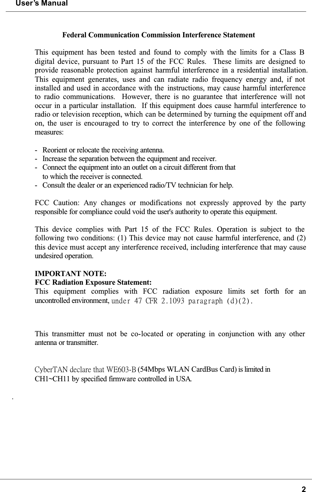 User’s Manual2Federal Communication Commission Interference StatementThis equipment has been tested and found to comply with the limits for a Class B digital device, pursuant to Part 15 of the FCC Rules.  These limits are designed to provide reasonable protection against harmful interference in a residential installation.This equipment generates, uses and can radiate radio frequency energy and, if not installed and used in accordance with the  instructions, may cause harmful interference to radio communications.  However, there is no guarantee that interference will not occur in a particular installation.  If this equipment does cause harmful interference to radio or television reception, which can be determined by turning the equipment off and on, the user is encouraged to try to correct the interference by one of the following measures:- Reorient or relocate the receiving antenna.- Increase the separation between the equipment and receiver.- Connect the equipment into an outlet on a circuit different from thatto which the receiver is connected.- Consult the dealer or an experienced radio/TV technician for help.FCC Caution: Any changes or modifications not expressly approved by the partyresponsible for compliance could void the user&apos;s authority to operate this equipment.This device complies with Part 15 of the FCC Rules. Operation is subject to the following two conditions: (1) This device may not cause harmful interference, and (2) this device must accept any interference received, including interference that may cause undesired operation.IMPORTANT NOTE:FCC Radiation Exposure Statement:This equipment complies with FCC radiation exposure limits set forth for anuncontrolled environment, voefs!58!DGS!3/21:4!qbsbhsbqi!)e*)3*/!!This transmitter must not be co-located or operating in conjunction with any other antenna or transmitter.˖̌˵˸̅˧˔ˡʳ˷˸˶˿˴̅˸ʳ̇˻˴̇ʳ˪˘ˉ˃ˆˀ˕ʳ(54Mbps WLAN CardBus Card) is limited in CH1~CH11 by specified firmware controlled in USA..