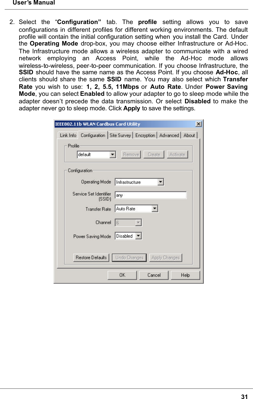  User’s Manual312. Select the “Configuration” tab. The profile setting allows you to saveconfigurations in different profiles for different working environments. The default profile will contain the initial configuration setting when  you install the Card. Underthe Operating Mode drop-box, you may choose either Infrastructure or Ad-Hoc.The Infrastructure mode allows a wireless adapter to communicate with a wired network employing an Access Point, while the Ad-Hoc mode allowswireless-to-wireless, peer-to-peer communication. If you choose Infrastructure, the SSID should have the same name as the Access Point. If you choose Ad-Hoc, all clients should share the same SSID name. You may also select which Transfer Rate you wish to use:  1, 2, 5.5, 11Mbps or  Auto Rate. Under  Power Saving Mode, you can select Enabled to allow your adapter to go to sleep mode while the adapter doesn’t precede the data transmission. Or select Disabled to make the adapter never go to sleep mode. Click Apply to save the settings.