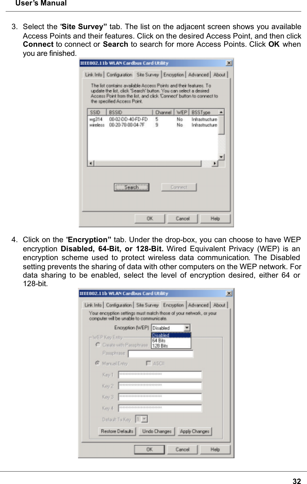  User’s Manual323. Select the “Site Survey” tab. The list on the adjacent screen shows you available Access Points and their features. Click on the desired Access Point, and then click Connect to connect or Search to search for more Access Points. Click OK  when you are finished.4. Click on the “Encryption” tab. Under the drop-box, you can choose to have WEP encryption Disabled, 64-Bit, or 128-Bit. Wired Equivalent Privacy (WEP) is an encryption scheme used to protect wireless data communication. The Disabled setting prevents the sharing of data with other computers on the WEP network. For data sharing to be enabled, select the level of encryption desired, either 64 or 128-bit.