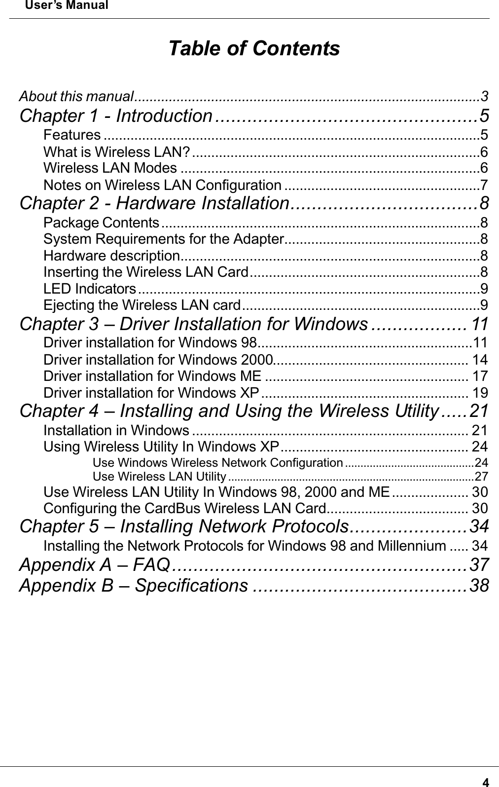  User’s Manual4Table of ContentsAbout this manual..........................................................................................3Chapter 1 - Introduction .................................................5Features ..................................................................................................5What is Wireless LAN?...........................................................................6Wireless LAN Modes ..............................................................................6Notes on Wireless LAN Configuration ...................................................7Chapter 2 - Hardware Installation...................................8Package Contents...................................................................................8System Requirements for the Adapter...................................................8Hardware description..............................................................................8Inserting the Wireless LAN Card............................................................8LED Indicators.........................................................................................9Ejecting the Wireless LAN card..............................................................9Chapter 3 – Driver Installation for Windows .................. 11Driver installation for Windows 98........................................................11Driver installation for Windows 2000................................................... 14Driver installation for Windows ME ..................................................... 17Driver installation for Windows XP...................................................... 19Chapter 4 – Installing and Using the Wireless Utility.....21Installation in Windows ........................................................................ 21Using Wireless Utility In Windows XP................................................. 24Use Windows Wireless Network Configuration ..........................................24Use Wireless LAN Utility ................................................................................27Use Wireless LAN Utility In Windows 98, 2000 and ME.................... 30Configuring the CardBus Wireless LAN Card..................................... 30Chapter 5 – Installing Network Protocols......................34Installing the Network Protocols for Windows 98 and Millennium ..... 34Appendix A – FAQ .......................................................37Appendix B – Specifications ........................................38