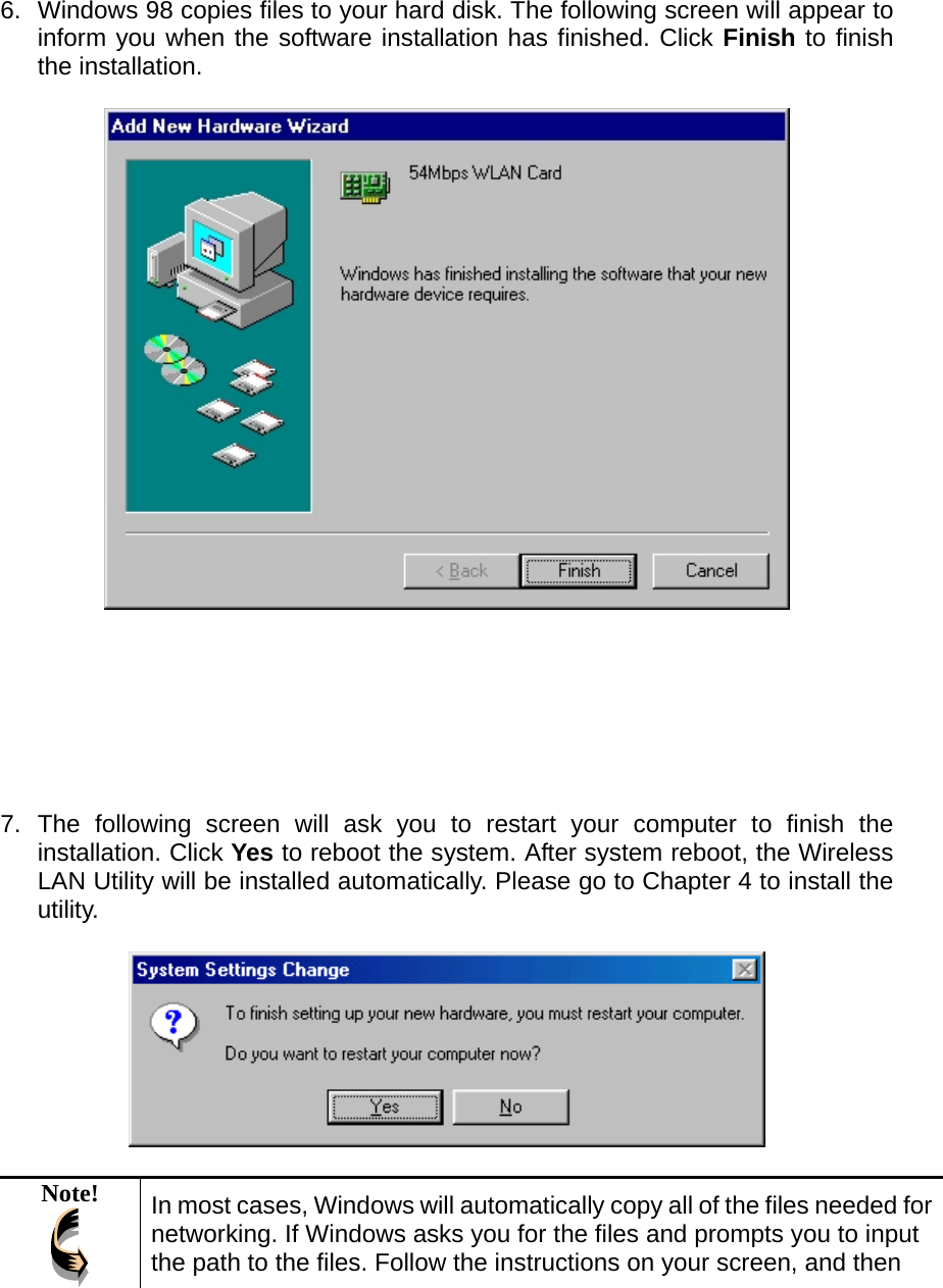  6.  Windows 98 copies files to your hard disk. The following screen will appear to inform you when the software installation has finished. Click Finish to finish the installation.          7. The following screen will ask you to restart your computer to finish the installation. Click Yes to reboot the system. After system reboot, the Wireless LAN Utility will be installed automatically. Please go to Chapter 4 to install the utility.    Note!  In most cases, Windows will automatically copy all of the files needed for networking. If Windows asks you for the files and prompts you to input the path to the files. Follow the instructions on your screen, and then 