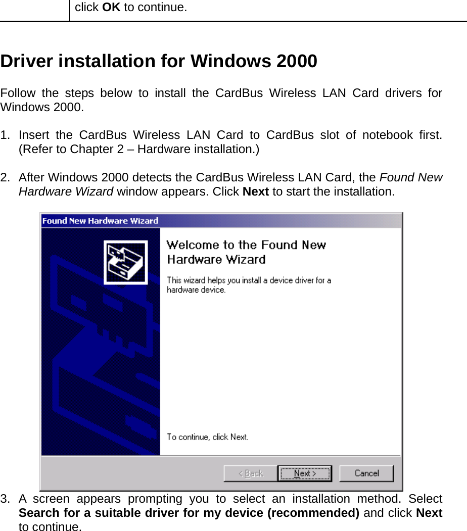 click OK to continue.   Driver installation for Windows 2000  Follow the steps below to install the CardBus Wireless LAN Card drivers for Windows 2000.  1.  Insert the CardBus Wireless LAN Card to CardBus slot of notebook first. (Refer to Chapter 2 – Hardware installation.)  2.  After Windows 2000 detects the CardBus Wireless LAN Card, the Found New Hardware Wizard window appears. Click Next to start the installation.   3. A screen appears prompting you to select an installation method. Select Search for a suitable driver for my device (recommended) and click Next to continue.  