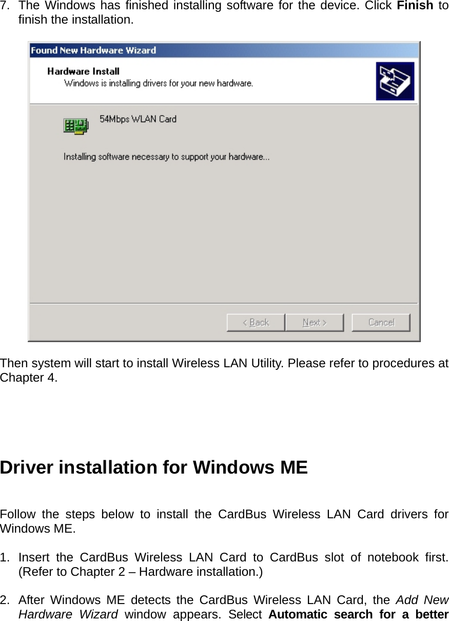    7.  The Windows has finished installing software for the device. Click Finish to finish the installation.    Then system will start to install Wireless LAN Utility. Please refer to procedures at Chapter 4.      Driver installation for Windows ME   Follow the steps below to install the CardBus Wireless LAN Card drivers for Windows ME.  1.  Insert the CardBus Wireless LAN Card to CardBus slot of notebook first. (Refer to Chapter 2 – Hardware installation.)  2.  After Windows ME detects the CardBus Wireless LAN Card, the Add New Hardware Wizard window appears. Select Automatic search for a better 