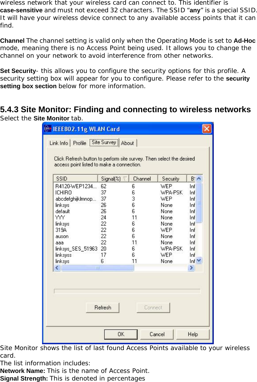 wireless network that your wireless card can connect to. This identifier is case-sensitive and must not exceed 32 characters. The SSID “any” is a special SSID. It will have your wireless device connect to any available access points that it can find.  Channel The channel setting is valid only when the Operating Mode is set to Ad-Hoc mode, meaning there is no Access Point being used. It allows you to change the channel on your network to avoid interference from other networks.  Set Security- this allows you to configure the security options for this profile. A security setting box will appear for you to configure. Please refer to the security setting box section below for more information.   5.4.3 Site Monitor: Finding and connecting to wireless networks Select the Site Monitor tab.  Site Monitor shows the list of last found Access Points available to your wireless card. The list information includes: Network Name: This is the name of Access Point. Signal Strength: This is denoted in percentages 