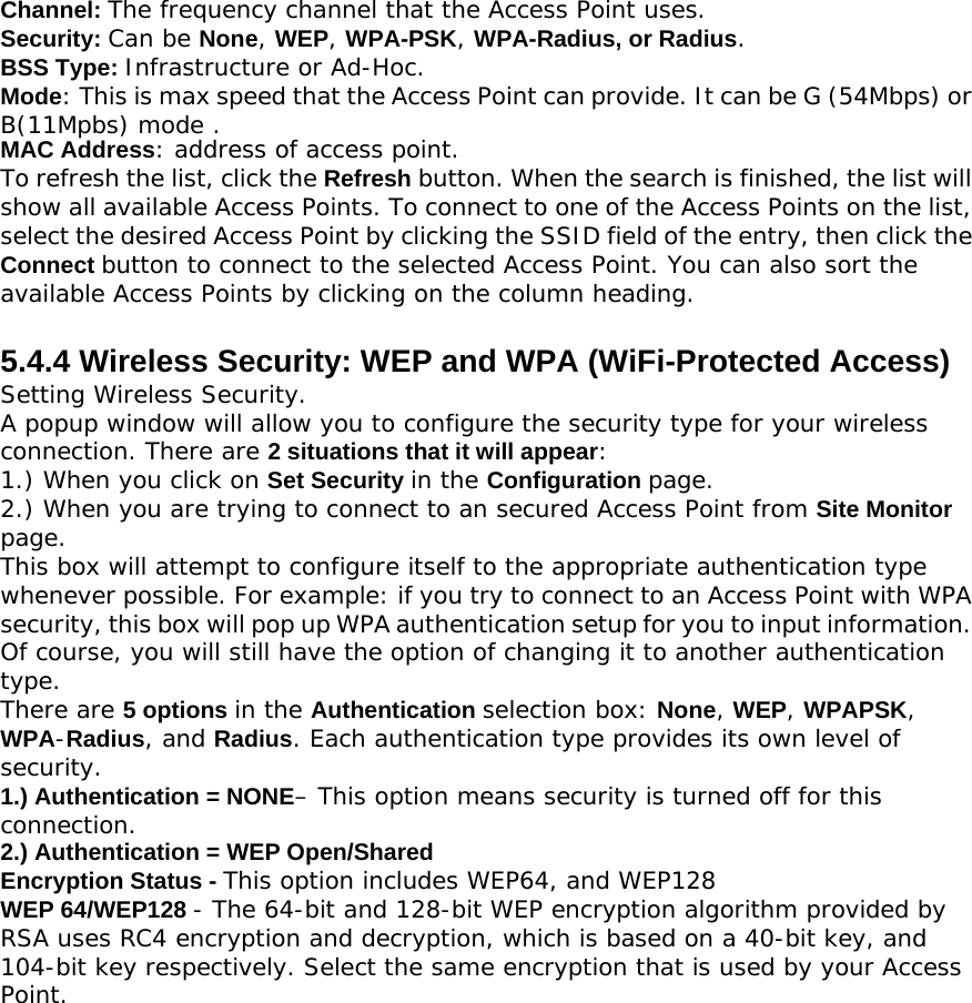 Channel: The frequency channel that the Access Point uses. Security: Can be None, WEP, WPA-PSK, WPA-Radius, or Radius. BSS Type: Infrastructure or Ad-Hoc. Mode: This is max speed that the Access Point can provide. It can be G (54Mbps) or B(11Mpbs) mode .MAC Address: address of access point. To refresh the list, click the Refresh button. When the search is finished, the list will show all available Access Points. To connect to one of the Access Points on the list, select the desired Access Point by clicking the SSID field of the entry, then click the Connect button to connect to the selected Access Point. You can also sort the available Access Points by clicking on the column heading.  5.4.4 Wireless Security: WEP and WPA (WiFi-Protected Access) Setting Wireless Security. A popup window will allow you to configure the security type for your wireless connection. There are 2 situations that it will appear: 1.) When you click on Set Security in the Configuration page. 2.) When you are trying to connect to an secured Access Point from Site Monitor page. This box will attempt to configure itself to the appropriate authentication type whenever possible. For example: if you try to connect to an Access Point with WPA security, this box will pop up WPA authentication setup for you to input information. Of course, you will still have the option of changing it to another authentication type. There are 5 options in the Authentication selection box: None, WEP, WPAPSK, WPA-Radius, and Radius. Each authentication type provides its own level of security. 1.) Authentication = NONE– This option means security is turned off for this connection. 2.) Authentication = WEP Open/Shared Encryption Status - This option includes WEP64, and WEP128 WEP 64/WEP128 - The 64-bit and 128-bit WEP encryption algorithm provided by RSA uses RC4 encryption and decryption, which is based on a 40-bit key, and 104-bit key respectively. Select the same encryption that is used by your Access Point. 