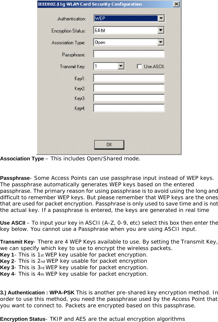  Association Type – This includes Open/Shared mode.   Passphrase- Some Access Points can use passphrase input instead of WEP keys. The passphrase automatically generates WEP keys based on the entered passphrase. The primary reason for using passphrase is to avoid using the long and difficult to remember WEP keys. But please remember that WEP keys are the ones that are used for packet encryption. Passphrase is only used to save time and is not the actual key. If a passphrase is entered, the keys are generated in real time  Use ASCII – To input your key in ASCII (A-Z, 0-9, etc) select this box then enter the key below. You cannot use a Passphrase when you are using ASCII input.  Transmit Key- There are 4 WEP Keys available to use. By setting the Transmit Key, we can specify which key to use to encrypt the wireless packets. Key 1- This is 1st WEP key usable for packet encryption. Key 2- This is 2nd WEP key usable for packet encryption Key 3- This is 3rd WEP key usable for packet encryption. Key 4- This is 4th WEP key usable for packet encryption.   3.) Authentication : WPA-PSK This is another pre-shared key encryption method. In order to use this method, you need the passphrase used by the Access Point that you want to connect to. Packets are encrypted based on this passphrase.  Encryption Status- TKIP and AES are the actual encryption algorithms 