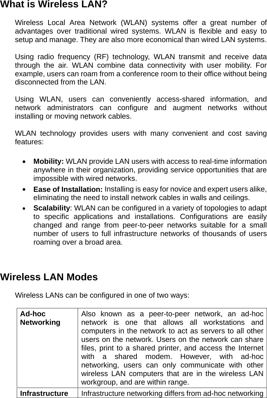 What is Wireless LAN?  Wireless Local Area Network (WLAN) systems offer a great number of advantages over traditional wired systems. WLAN is flexible and easy to setup and manage. They are also more economical than wired LAN systems.  Using radio frequency (RF) technology, WLAN transmit and receive data through the air. WLAN combine data connectivity with user mobility. For example, users can roam from a conference room to their office without being disconnected from the LAN.  Using WLAN, users can conveniently access-shared information, and network administrators can configure and augment networks without installing or moving network cables.  WLAN technology provides users with many convenient and cost saving features:  •  Mobility: WLAN provide LAN users with access to real-time information anywhere in their organization, providing service opportunities that are impossible with wired networks. •  Ease of Installation: Installing is easy for novice and expert users alike, eliminating the need to install network cables in walls and ceilings.   •  Scalability: WLAN can be configured in a variety of topologies to adapt to specific applications and installations. Configurations are easily changed and range from peer-to-peer networks suitable for a small number of users to full infrastructure networks of thousands of users roaming over a broad area.   Wireless LAN Modes  Wireless LANs can be configured in one of two ways:  Ad-hoc  Networking  Also known as a peer-to-peer network, an ad-hoc network is one that allows all workstations and computers in the network to act as servers to all other users on the network. Users on the network can share files, print to a shared printer, and access the Internet with a shared modem. However, with ad-hoc networking, users can only communicate with other wireless LAN computers that are in the wireless LAN workgroup, and are within range. Infrastructure  Infrastructure networking differs from ad-hoc networking 