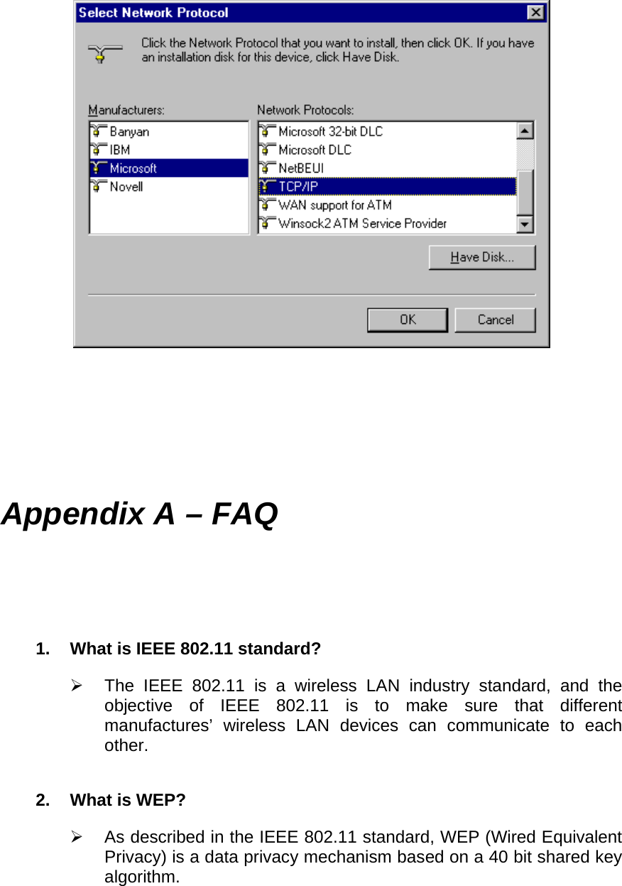        Appendix A – FAQ 1.  What is IEEE 802.11 standard?   The IEEE 802.11 is a wireless LAN industry standard, and the objective of IEEE 802.11 is to make sure that different manufactures’ wireless LAN devices can communicate to each other. 2. What is WEP?   As described in the IEEE 802.11 standard, WEP (Wired Equivalent Privacy) is a data privacy mechanism based on a 40 bit shared key algorithm. 