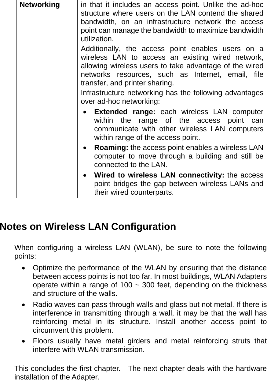 Networking  in that it includes an access point. Unlike the ad-hoc structure where users on the LAN contend the shared bandwidth, on an infrastructure network the access point can manage the bandwidth to maximize bandwidth utilization.  Additionally, the access point enables users on a wireless LAN to access an existing wired network, allowing wireless users to take advantage of the wired networks resources, such as Internet, email, file transfer, and printer sharing.   Infrastructure networking has the following advantages over ad-hoc networking: •  Extended range: each wireless LAN computer within the range of the access point can communicate with other wireless LAN computers within range of the access point. •  Roaming: the access point enables a wireless LAN computer to move through a building and still be connected to the LAN. •  Wired to wireless LAN connectivity: the access point bridges the gap between wireless LANs and their wired counterparts.   Notes on Wireless LAN Configuration  When configuring a wireless LAN (WLAN), be sure to note the following points: •  Optimize the performance of the WLAN by ensuring that the distance between access points is not too far. In most buildings, WLAN Adapters operate within a range of 100 ~ 300 feet, depending on the thickness and structure of the walls.   •  Radio waves can pass through walls and glass but not metal. If there is interference in transmitting through a wall, it may be that the wall has reinforcing metal in its structure. Install another access point to circumvent this problem. •  Floors usually have metal girders and metal reinforcing struts that interfere with WLAN transmission.  This concludes the first chapter.   The next chapter deals with the hardware installation of the Adapter.   