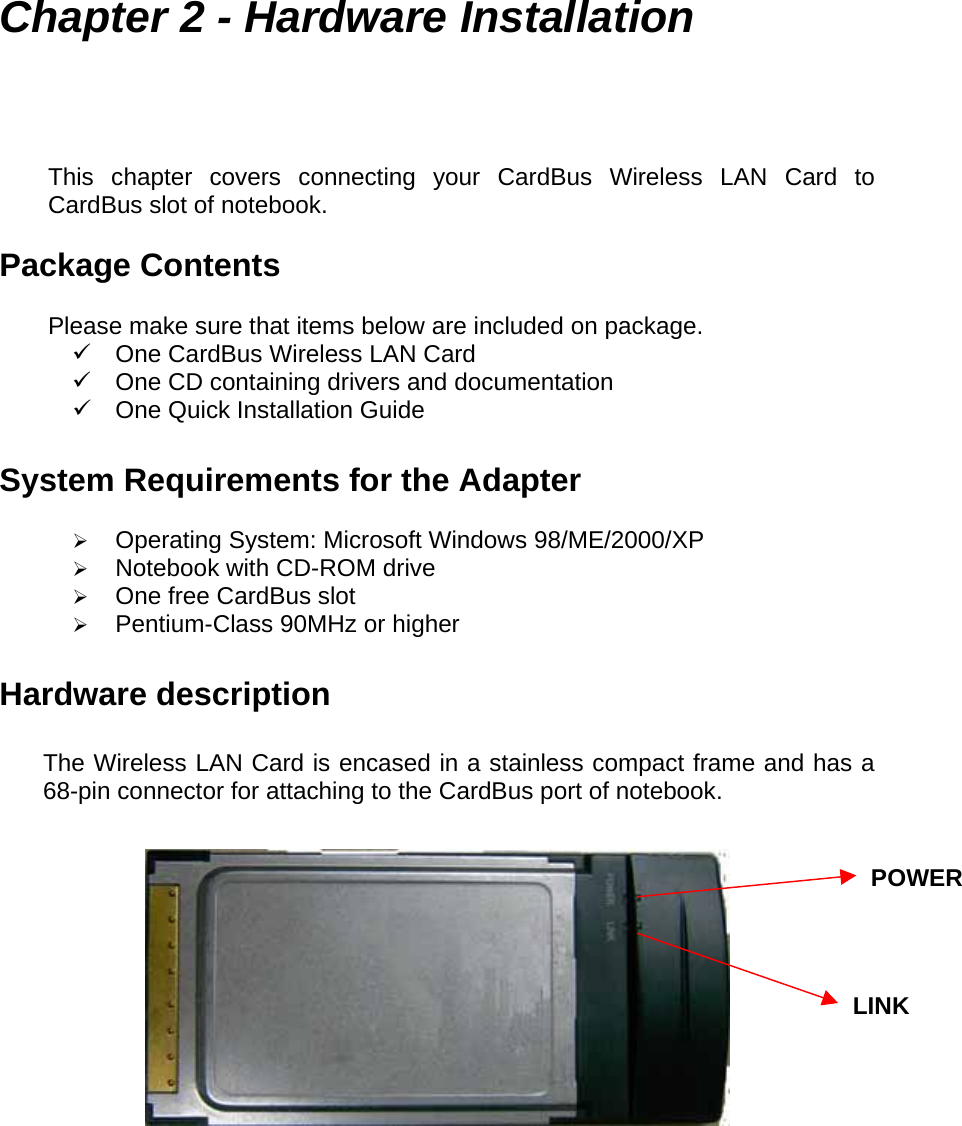  Chapter 2 - Hardware Installation This chapter covers connecting your CardBus Wireless LAN Card to CardBus slot of notebook.  Package Contents  Please make sure that items below are included on package.  One CardBus Wireless LAN Card  One CD containing drivers and documentation  One Quick Installation Guide  System Requirements for the Adapter    Operating System: Microsoft Windows 98/ME/2000/XP   Notebook with CD-ROM drive   One free CardBus slot   Pentium-Class 90MHz or higher  Hardware description  The Wireless LAN Card is encased in a stainless compact frame and has a 68-pin connector for attaching to the CardBus port of notebook.     POWERLINK