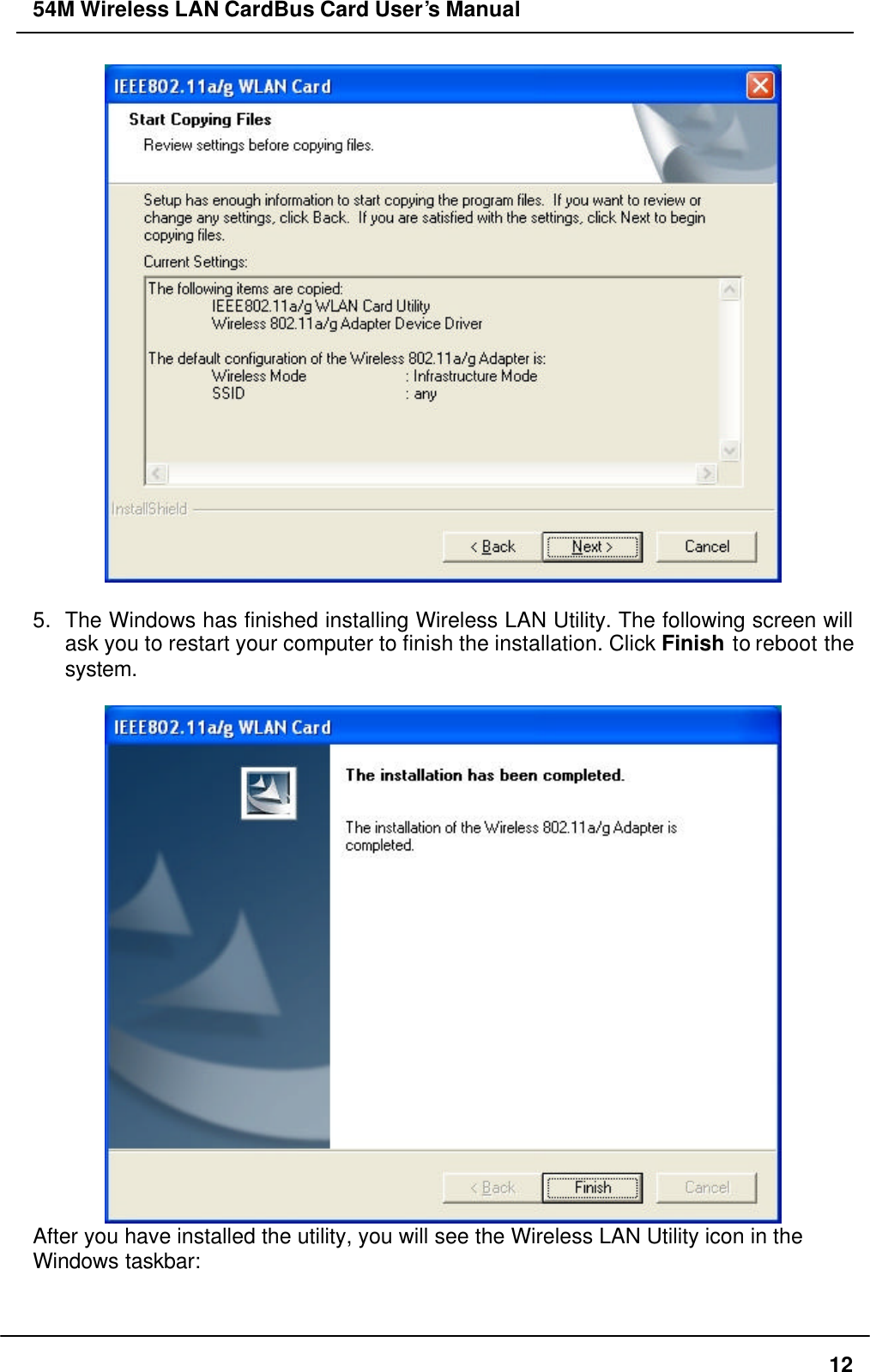 54M Wireless LAN CardBus Card User’s Manual  12   5. The Windows has finished installing Wireless LAN Utility. The following screen will ask you to restart your computer to finish the installation. Click Finish to reboot the system.   After you have installed the utility, you will see the Wireless LAN Utility icon in the Windows taskbar:   