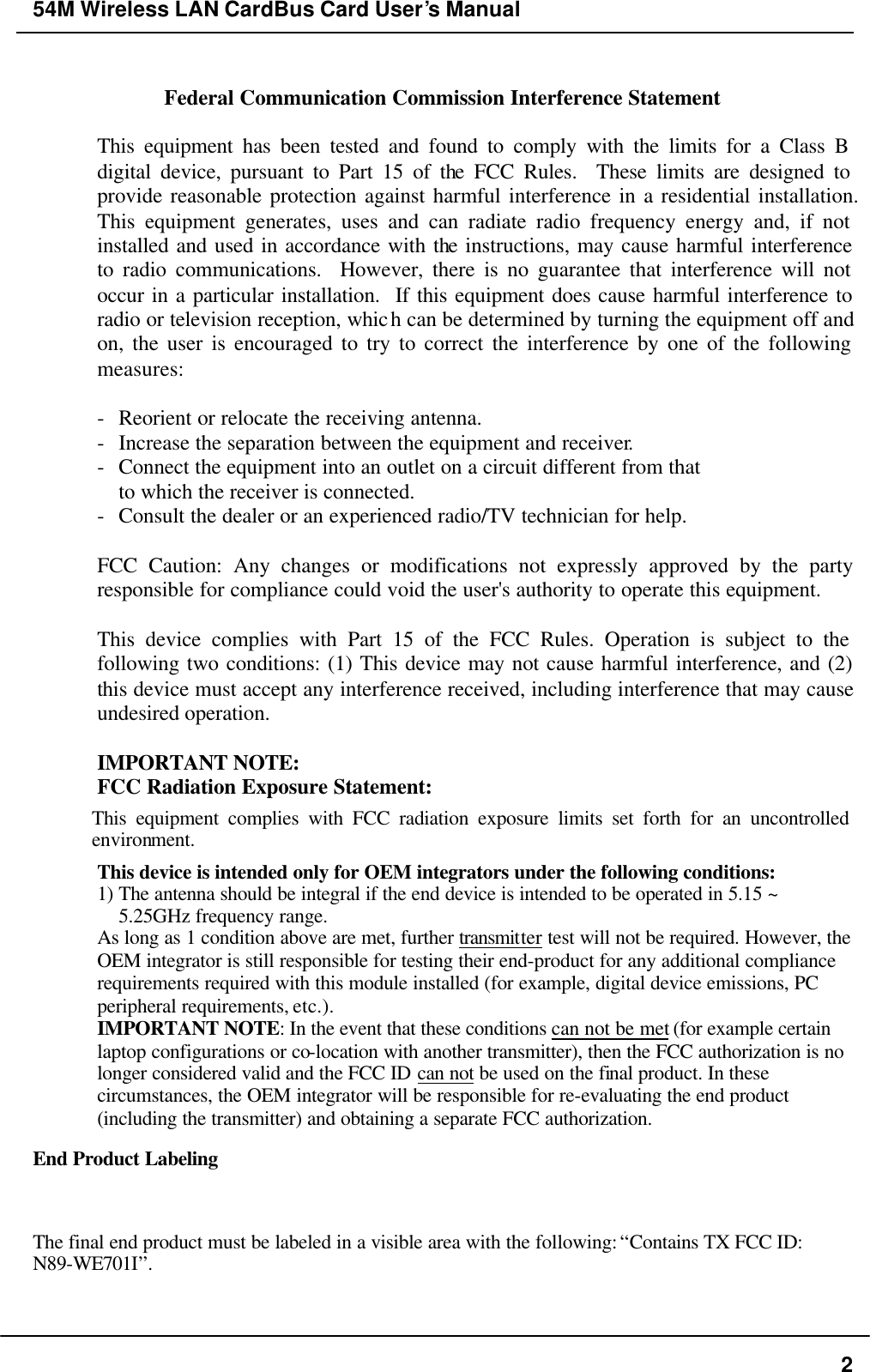 54M Wireless LAN CardBus Card User’s Manual  2  Federal Communication Commission Interference Statement  This equipment has been tested and found to comply with the limits for a Class B digital device, pursuant to Part 15 of the FCC Rules.  These limits are designed to provide reasonable protection against harmful interference in a residential installation.  This equipment generates, uses and can radiate radio frequency energy and, if not installed and used in accordance with the instructions, may cause harmful interference to radio communications.  However, there is no guarantee that interference will not occur in a particular installation.  If this equipment does cause harmful interference to radio or television reception, which can be determined by turning the equipment off and on, the user is encouraged to try to correct the interference by one of the following measures:  - Reorient or relocate the receiving antenna. - Increase the separation between the equipment and receiver. - Connect the equipment into an outlet on a circuit different from that to which the receiver is connected. - Consult the dealer or an experienced radio/TV technician for help.  FCC Caution: Any changes or modifications not expressly approved by the party responsible for compliance could void the user&apos;s authority to operate this equipment.  This device complies with Part 15 of the FCC Rules. Operation is subject to the following two conditions: (1) This device may not cause harmful interference, and (2) this device must accept any interference received, including interference that may cause undesired operation.  IMPORTANT NOTE: FCC Radiation Exposure Statement: This equipment complies with FCC radiation exposure limits set forth for an uncontrolled environment.  This device is intended only for OEM integrators under the following conditions: 1) The antenna should be integral if the end device is intended to be operated in 5.15 ~ 5.25GHz frequency range. As long as 1 condition above are met, further transmitter test will not be required. However, the OEM integrator is still responsible for testing their end-product for any additional compliance requirements required with this module installed (for example, digital device emissions, PC peripheral requirements, etc.). IMPORTANT NOTE: In the event that these conditions can not be met (for example certain laptop configurations or co-location with another transmitter), then the FCC authorization is no longer considered valid and the FCC ID can not be used on the final product. In these circumstances, the OEM integrator will be responsible for re-evaluating the end product (including the transmitter) and obtaining a separate FCC authorization. End Product Labeling The final end product must be labeled in a visible area with the following: “Contains TX FCC ID: N89-WE701I”.  