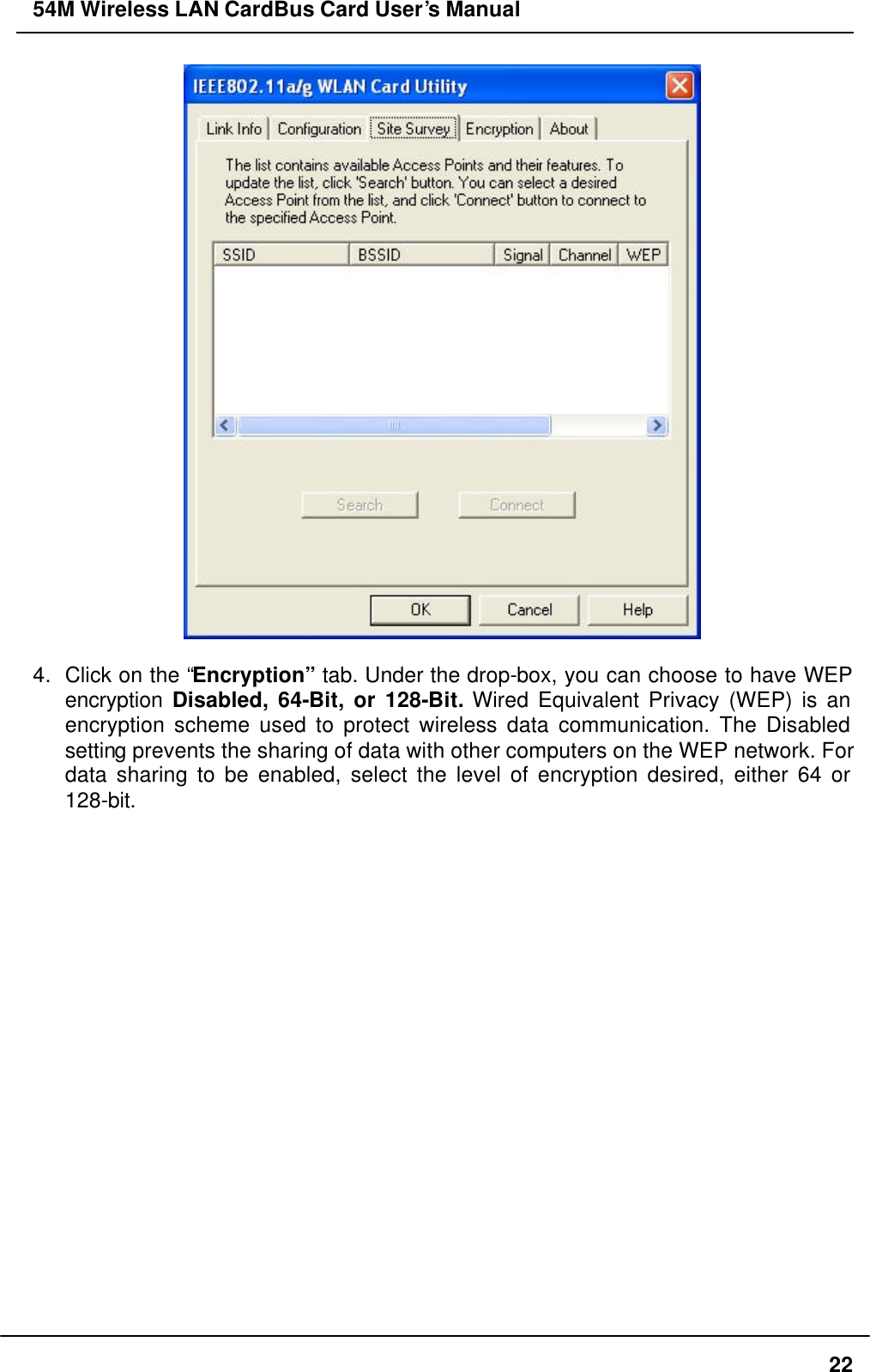 54M Wireless LAN CardBus Card User’s Manual  22   4. Click on the “Encryption” tab. Under the drop-box, you can choose to have WEP encryption  Disabled, 64-Bit, or 128-Bit. Wired Equivalent Privacy (WEP) is an encryption scheme used to protect wireless data communication. The Disabled setting prevents the sharing of data with other computers on the WEP network. For data sharing to be enabled, select the level of encryption desired, either 64 or 128-bit. 