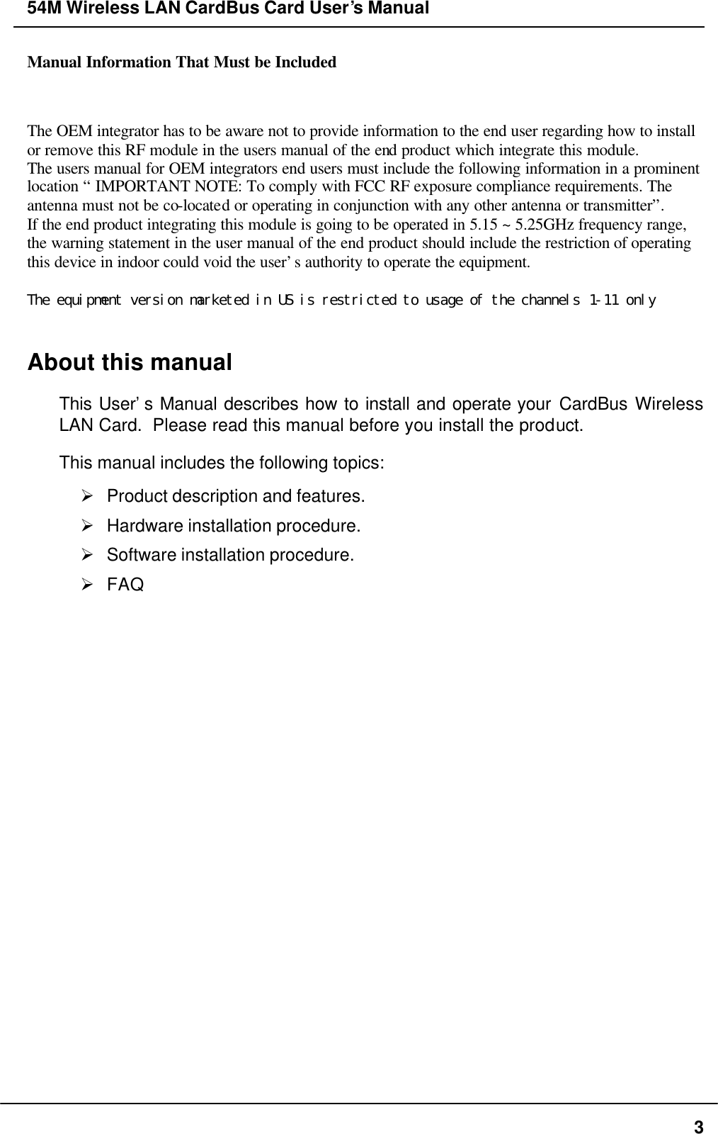 54M Wireless LAN CardBus Card User’s Manual  3 Manual Information That Must be Included The OEM integrator has to be aware not to provide information to the end user regarding how to install or remove this RF module in the users manual of the end product which integrate this module. The users manual for OEM integrators end users must include the following information in a prominent location “ IMPORTANT NOTE: To comply with FCC RF exposure compliance requirements. The antenna must not be co-located or operating in conjunction with any other antenna or transmitter”. If the end product integrating this module is going to be operated in 5.15 ~ 5.25GHz frequency range, the warning statement in the user manual of the end product should include the restriction of operating this device in indoor could void the user’s authority to operate the equipment.  The equipment version marketed in US is restricted to usage of the channels 1-11 only  About this manual This User’s Manual describes how to install and operate your CardBus Wireless LAN Card.  Please read this manual before you install the product. This manual includes the following topics: Ø Product description and features. Ø Hardware installation procedure. Ø Software installation procedure. Ø FAQ 