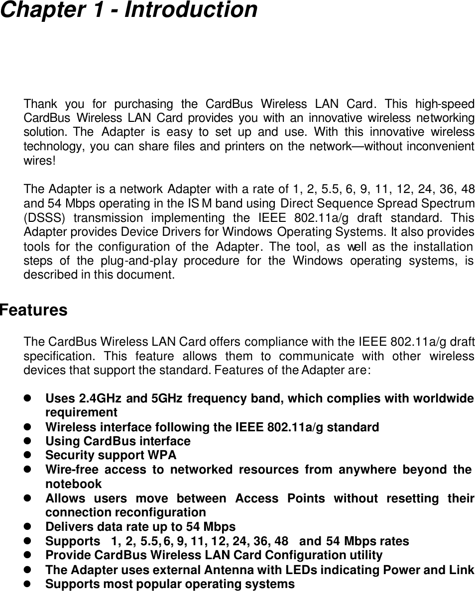     Chapter 1 - Introduction  Thank you for purchasing the CardBus Wireless LAN Card. This high-speed CardBus Wireless LAN Card provides you with an innovative wireless networking solution. The  Adapter is easy to set up and use. With this innovative wireless technology, you can share files and printers on the network—without inconvenient wires!   The Adapter is a network Adapter with a rate of 1, 2, 5.5, 6, 9, 11, 12, 24, 36, 48  and 54 Mbps operating in the IS M band using Direct Sequence Spread Spectrum (DSSS) transmission implementing the IEEE 802.11a/g draft standard. This Adapter provides Device Drivers for Windows Operating Systems. It also provides tools for the configuration of the Adapter. The tool, as well as the installation steps of the plug-and-play procedure for the Windows operating systems, is described in this document.  Features  The CardBus Wireless LAN Card offers compliance with the IEEE 802.11a/g draft specification. This feature allows them to communicate with other  wireless devices that support the standard. Features of the Adapter are:  l Uses 2.4GHz and 5GHz frequency band, which complies with worldwide requirement l Wireless interface following the IEEE 802.11a/g standard   l Using CardBus interface l Security support WPA l Wire-free access to networked resources from anywhere beyond the notebook l Allows users move between Access Points without resetting their connection reconfiguration l Delivers data rate up to 54 Mbps l Supports   1, 2, 5.5, 6, 9, 11, 12, 24, 36, 48   and 54 Mbps rates l Provide CardBus Wireless LAN Card Configuration utility l The Adapter uses external Antenna with LEDs indicating Power and Link l Supports most popular operating systems  