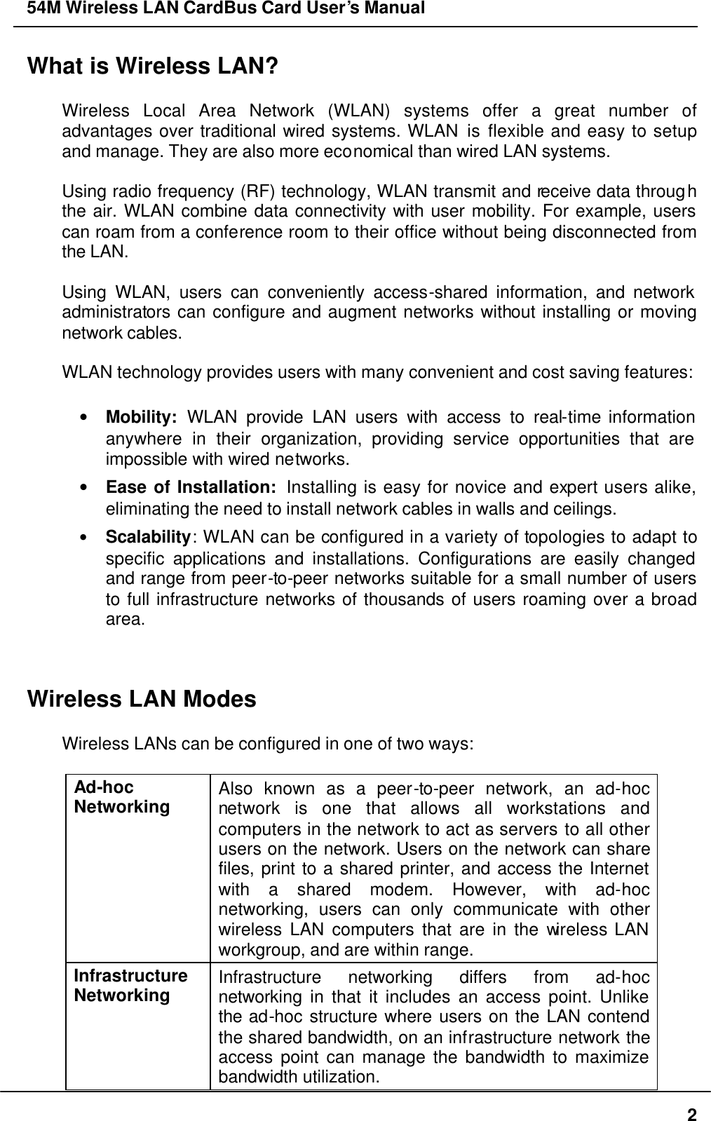 54M Wireless LAN CardBus Card User’s Manual  2 What is Wireless LAN?  Wireless Local Area Network (WLAN) systems offer a great number of advantages over traditional wired systems. WLAN is flexible and easy to setup and manage. They are also more economical than wired LAN systems.  Using radio frequency (RF) technology, WLAN transmit and receive data through the air. WLAN combine data connectivity with user mobility. For example, users can roam from a conference room to their office without being disconnected from the LAN.  Using WLAN, users can conveniently access-shared information, and network administrators can configure and augment networks without installing or moving network cables.  WLAN technology provides users with many convenient and cost saving features:  • Mobility: WLAN provide LAN users with access to real-time information anywhere in their organization, providing service opportunities that are impossible with wired networks. • Ease of Installation:  Installing is easy for novice and expert users alike, eliminating the need to install network cables in walls and ceilings.   • Scalability: WLAN can be configured in a variety of topologies to adapt to specific applications and installations. Configurations are easily changed and range from peer-to-peer networks suitable for a small number of users to full infrastructure networks of thousands of users roaming over a broad area.   Wireless LAN Modes  Wireless LANs can be configured in one of two ways:  Ad-hoc  Networking Also known as a peer-to-peer network, an ad-hoc network is one that allows all workstations and computers in the network to act as servers to all other users on the network. Users on the network can share files, print to a shared printer, and access the Internet with a shared modem. However, with ad-hoc networking, users can only communicate with other wireless LAN computers that are in the wireless LAN workgroup, and are within range. Infrastructure Networking Infrastructure networking differs from ad-hoc networking in that it includes an access point. Unlike the ad-hoc structure where users on the LAN contend the shared bandwidth, on an infrastructure network the access point can manage the bandwidth to maximize bandwidth utilization.   