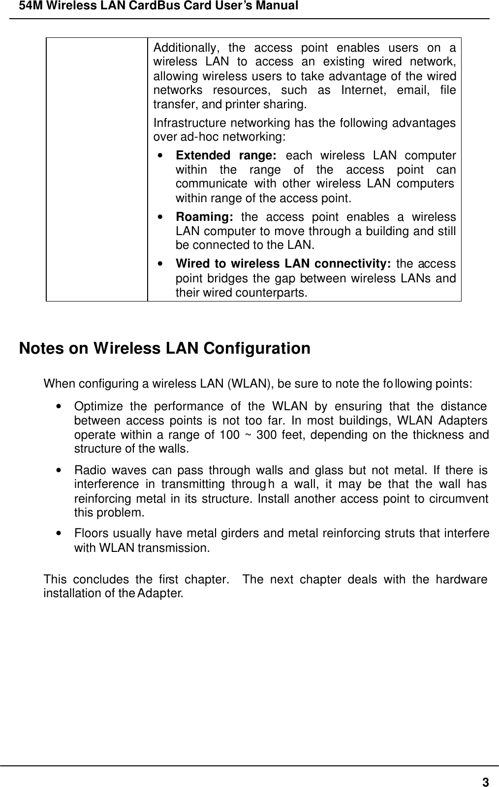 54M Wireless LAN CardBus Card User’s Manual  3 Additionally, the access point enables users on a wireless LAN to access an existing wired network, allowing wireless users to take advantage of the wired networks resources, such as Internet, email, file transfer, and printer sharing.   Infrastructure networking has the following advantages over ad-hoc networking: • Extended range: each wireless LAN computer within the range of the access point can communicate with other wireless LAN computers within range of the access point. • Roaming: the access point enables a wireless LAN computer to move through a building and still be connected to the LAN. • Wired to wireless LAN connectivity: the access point bridges the gap between wireless LANs and their wired counterparts.   Notes on Wireless LAN Configuration  When configuring a wireless LAN (WLAN), be sure to note the following points: • Optimize the performance of the WLAN by ensuring that the distance between access points is not too far. In most buildings, WLAN Adapters operate within a range of 100 ~ 300 feet, depending on the thickness and structure of the walls.   • Radio waves can pass through walls and glass but not metal. If there is interference in transmitting through a wall, it may be that the wall has reinforcing metal in its structure. Install another access point to circumvent this problem. • Floors usually have metal girders and metal reinforcing struts that interfere with WLAN transmission.  This concludes the first chapter.  The next chapter deals with the hardware installation of the Adapter.    