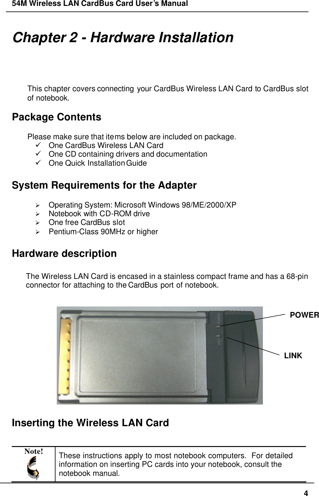 54M Wireless LAN CardBus Card User’s Manual  4 Chapter 2 - Hardware Installation This chapter covers connecting your CardBus Wireless LAN Card to CardBus slot of notebook.  Package Contents  Please make sure that items below are included on package. ü One CardBus Wireless LAN Card ü One CD containing drivers and documentation ü One Quick Installation Guide  System Requirements for the Adapter  Ø Operating System: Microsoft Windows 98/ME/2000/XP Ø Notebook with CD-ROM drive Ø One free CardBus slot Ø Pentium-Class 90MHz or higher  Hardware description  The Wireless LAN Card is encased in a stainless compact frame and has a 68-pin connector for attaching to the CardBus port of notebook.    Inserting the Wireless LAN Card   Note!  These instructions apply to most notebook computers.  For detailed information on inserting PC cards into your notebook, consult the notebook manual. POWER LINK 