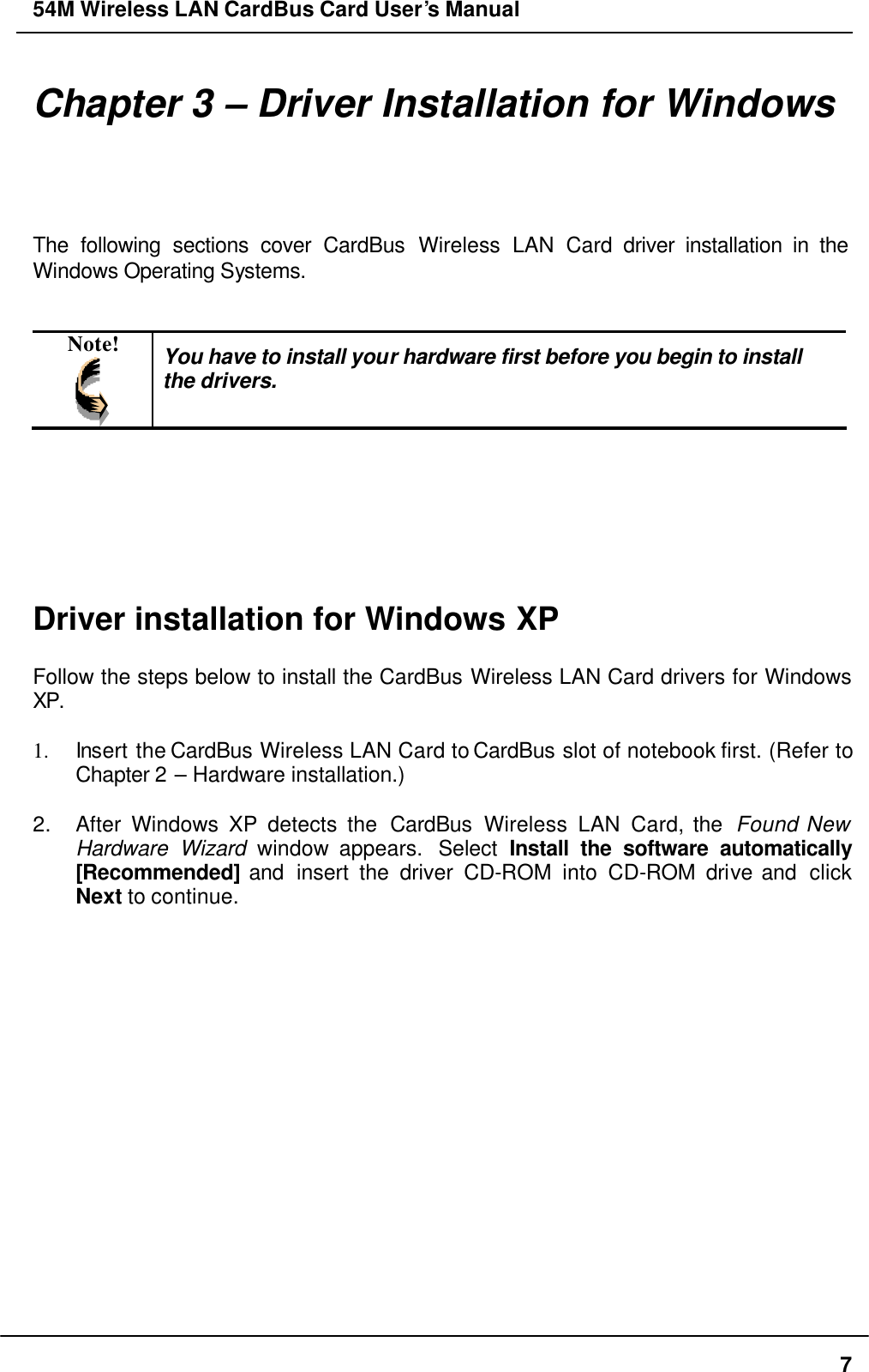 54M Wireless LAN CardBus Card User’s Manual  7 Chapter 3 – Driver Installation for Windows The following sections cover CardBus Wireless LAN Card driver installation in the Windows Operating Systems.   Note!  You have to install your hardware first before you begin to install the drivers.        Driver installation for Windows XP  Follow the steps below to install the CardBus Wireless LAN Card drivers for Windows XP.  1. Insert the CardBus Wireless LAN Card to CardBus slot of notebook first. (Refer to Chapter 2 – Hardware installation.)  2. After Windows XP detects the CardBus Wireless LAN Card, the  Found New Hardware Wizard window appears.  Select  Install the software automatically [Recommended] and  insert the driver CD-ROM into CD-ROM drive and  click Next to continue.  