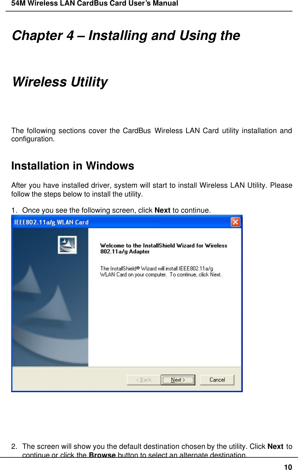 54M Wireless LAN CardBus Card User’s Manual  10 Chapter 4 – Installing and Using the Wireless Utility The following sections cover the CardBus Wireless LAN Card utility installation and configuration.   Installation in Windows  After you have installed driver, system will start to install Wireless LAN Utility. Please follow the steps below to install the utility.  1. Once you see the following screen, click Next to continue.        2. The screen will show you the default destination chosen by the utility. Click Next to continue or click the Browse button to select an alternate destination. 