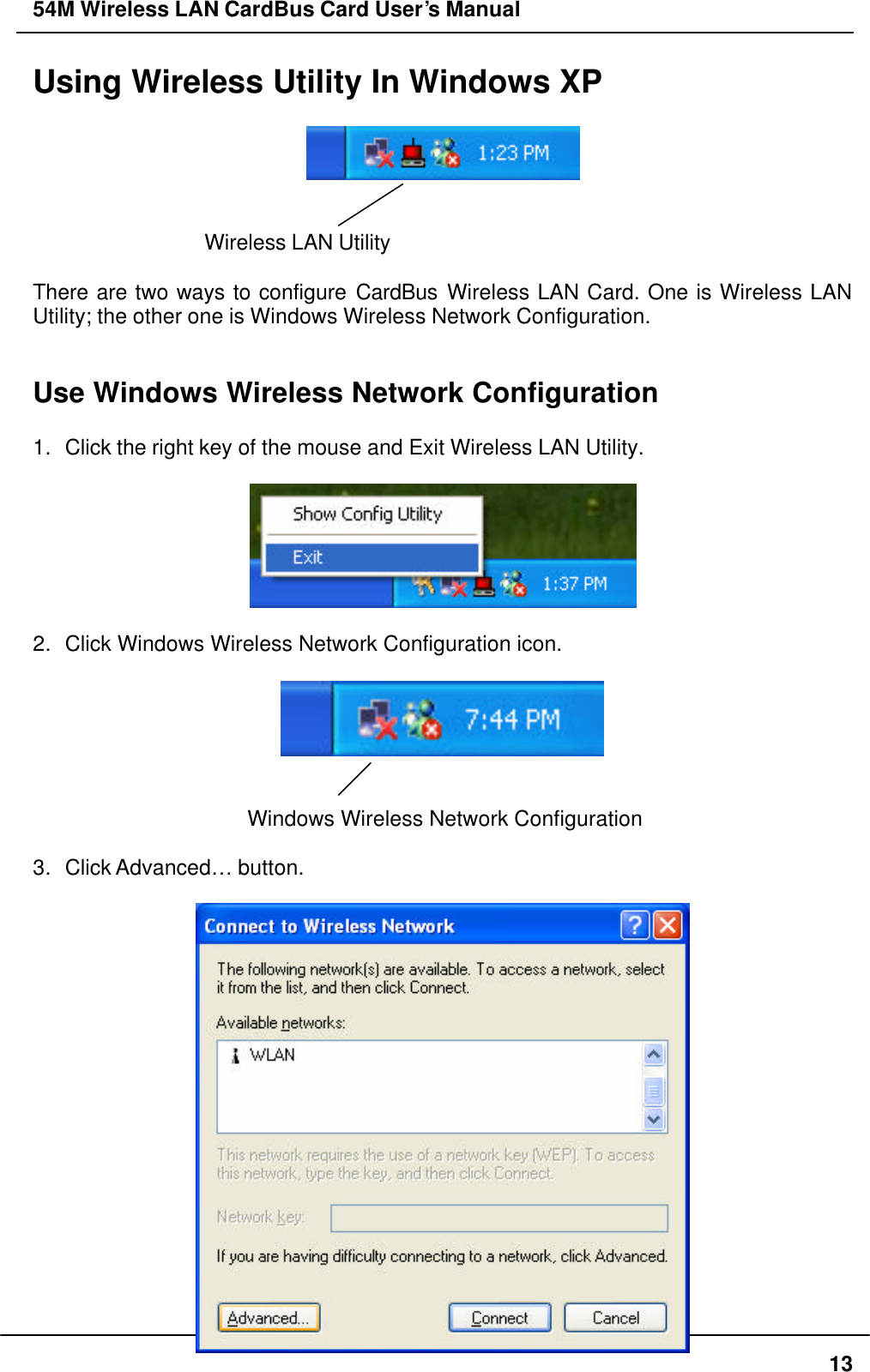54M Wireless LAN CardBus Card User’s Manual  13 Using Wireless Utility In Windows XP     Wireless LAN Utility    There are two ways to configure CardBus Wireless LAN Card. One is Wireless LAN Utility; the other one is Windows Wireless Network Configuration.   Use Windows Wireless Network Configuration  1. Click the right key of the mouse and Exit Wireless LAN Utility.    2. Click Windows Wireless Network Configuration icon.     Windows Wireless Network Configuration  3. Click Advanced…  button.   
