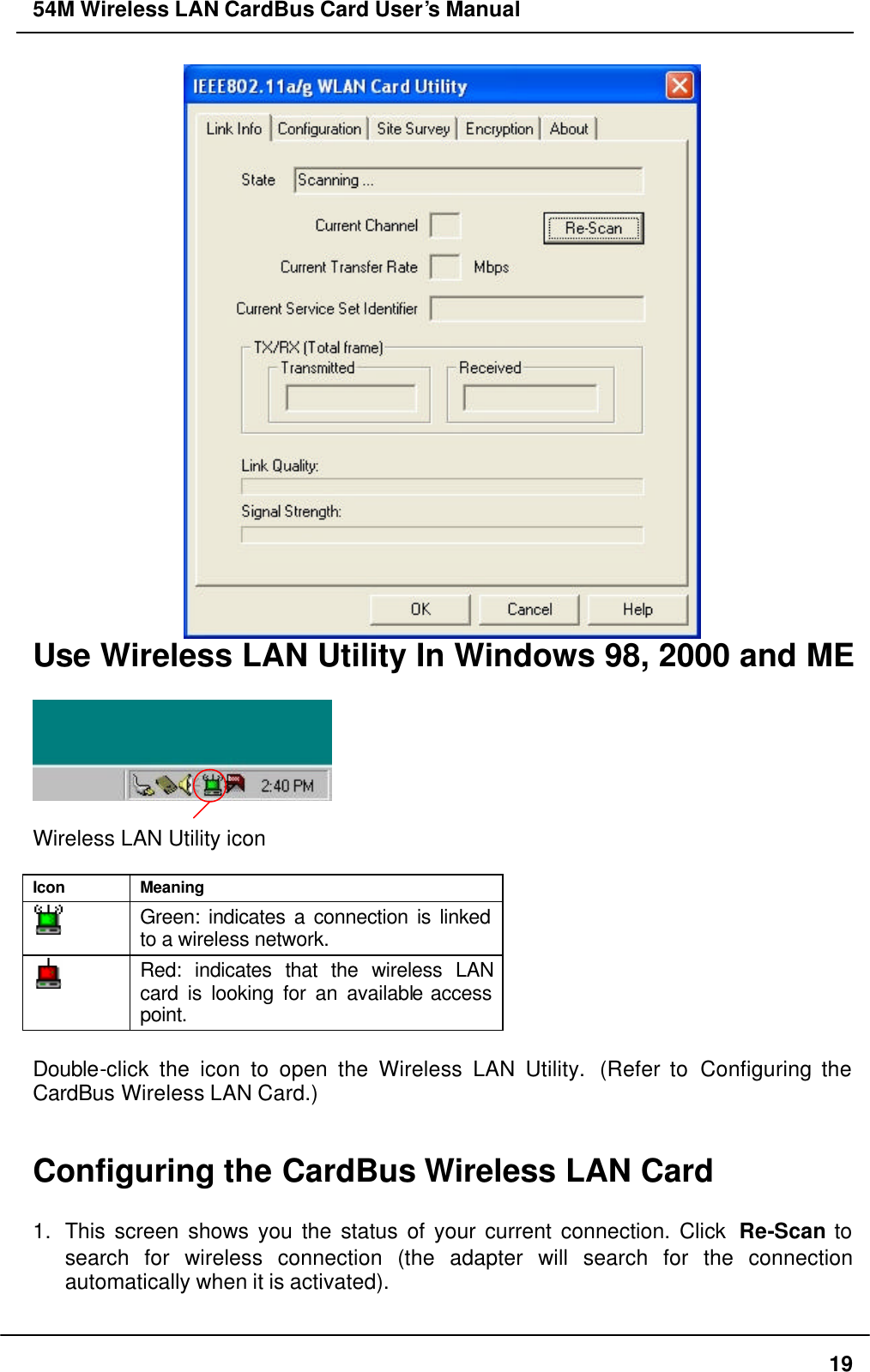 54M Wireless LAN CardBus Card User’s Manual  19  Use Wireless LAN Utility In Windows 98, 2000 and ME    Wireless LAN Utility icon  Icon Meaning  Green: indicates a connection is linked to a wireless network.  Red: indicates that the wireless LAN card is looking for an available access point.  Double-click the icon to open the Wireless LAN Utility.  (Refer to Configuring the CardBus Wireless LAN Card.)   Configuring the CardBus Wireless LAN Card    1. This screen shows you the status of your current connection. Click  Re-Scan to search for wireless connection (the adapter will search for the connection automatically when it is activated).    
