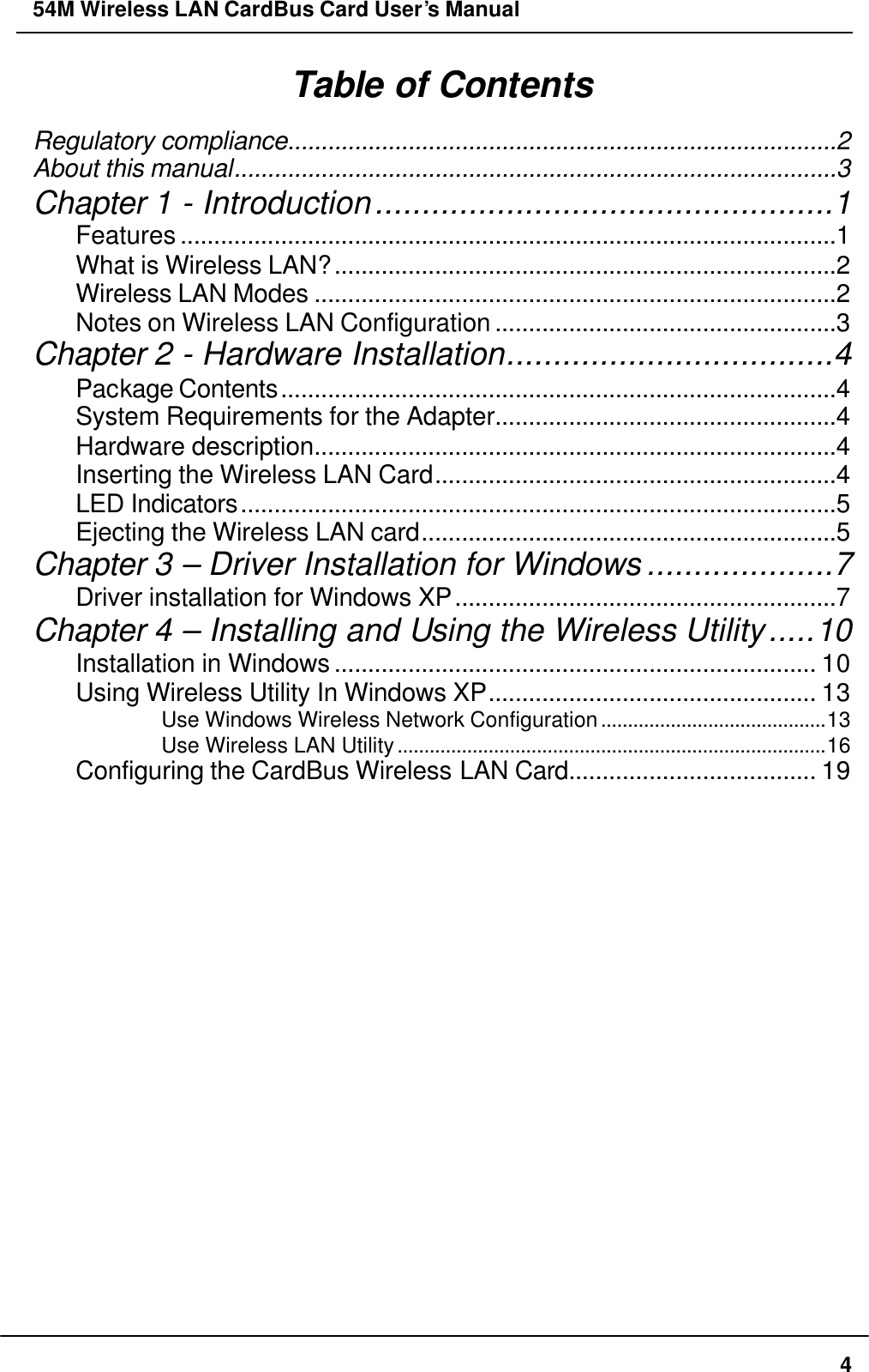 54M Wireless LAN CardBus Card User’s Manual  4 Table of Contents Regulatory compliance..................................................................................2 About this manual..........................................................................................3 Chapter 1 - Introduction.................................................1 Features ..................................................................................................1 What is Wireless LAN?...........................................................................2 Wireless LAN Modes ..............................................................................2 Notes on Wireless LAN Configuration ...................................................3 Chapter 2 - Hardware Installation...................................4 Package Contents...................................................................................4 System Requirements for the Adapter...................................................4 Hardware description..............................................................................4 Inserting the Wireless LAN Card............................................................4 LED Indicators.........................................................................................5 Ejecting the Wireless LAN card..............................................................5 Chapter 3 – Driver Installation for Windows ....................7 Driver installation for Windows XP.........................................................7 Chapter 4 – Installing and Using the Wireless Utility.....10 Installation in Windows ........................................................................ 10 Using Wireless Utility In Windows XP................................................. 13 Use Windows Wireless Network Configuration..........................................13 Use Wireless LAN Utility................................................................................16 Configuring the CardBus Wireless LAN Card..................................... 19 