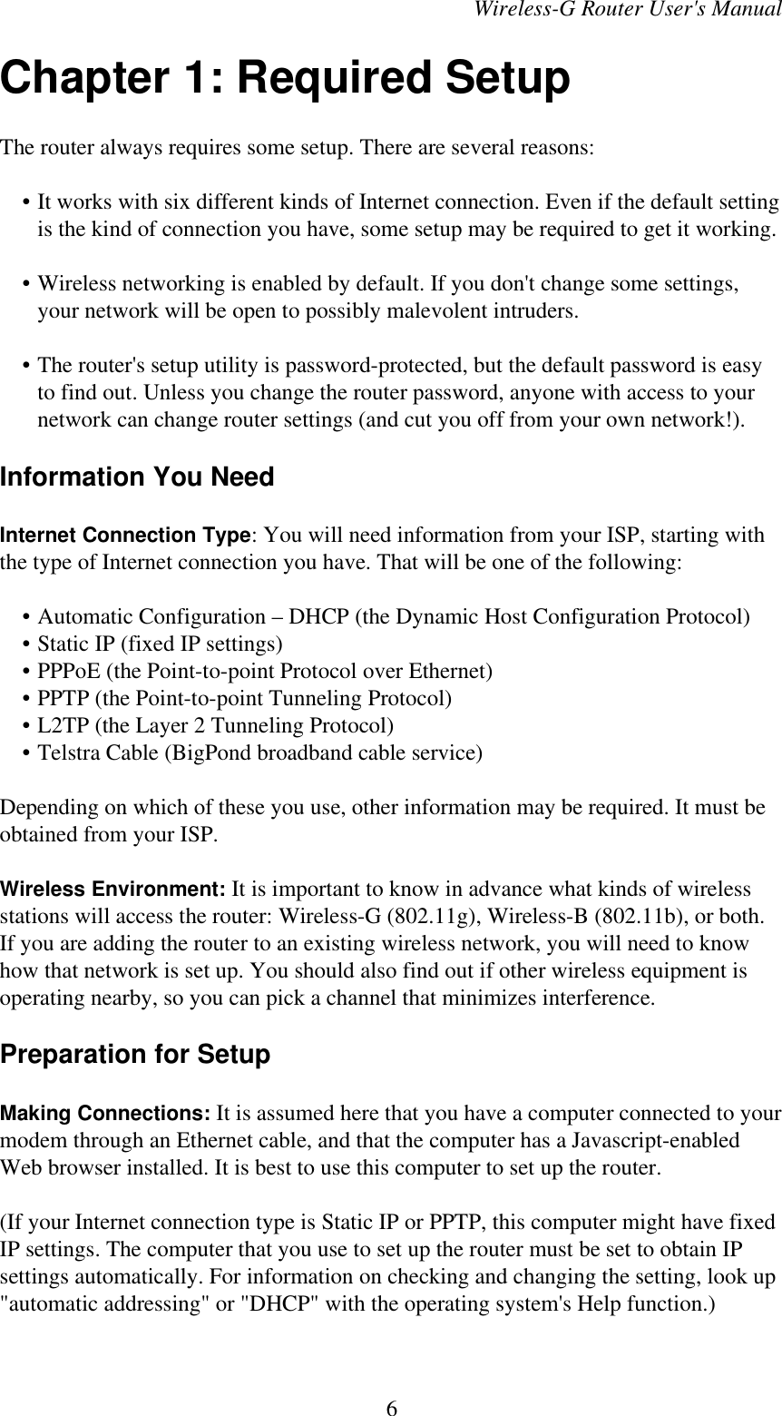 Wireless-G Router User&apos;s ManualChapter 1: Required SetupThe router always requires some setup. There are several reasons:    • It works with six different kinds of Internet connection. Even if the default settingis the kind of connection you have, some setup may be required to get it working.    • Wireless networking is enabled by default. If you don&apos;t change some settings,your network will be open to possibly malevolent intruders.    • The router&apos;s setup utility is password-protected, but the default password is easyto find out. Unless you change the router password, anyone with access to yournetwork can change router settings (and cut you off from your own network!).Information You NeedInternet Connection Type: You will need information from your ISP, starting withthe type of Internet connection you have. That will be one of the following:    • Automatic Configuration – DHCP (the Dynamic Host Configuration Protocol)    • Static IP (fixed IP settings)    • PPPoE (the Point-to-point Protocol over Ethernet)    • PPTP (the Point-to-point Tunneling Protocol)    • L2TP (the Layer 2 Tunneling Protocol)    • Telstra Cable (BigPond broadband cable service)Depending on which of these you use, other information may be required. It must beobtained from your ISP.Wireless Environment: It is important to know in advance what kinds of wirelessstations will access the router: Wireless-G (802.11g), Wireless-B (802.11b), or both.If you are adding the router to an existing wireless network, you will need to knowhow that network is set up. You should also find out if other wireless equipment isoperating nearby, so you can pick a channel that minimizes interference.Preparation for SetupMaking Connections: It is assumed here that you have a computer connected to yourmodem through an Ethernet cable, and that the computer has a Javascript-enabledWeb browser installed. It is best to use this computer to set up the router. (If your Internet connection type is Static IP or PPTP, this computer might have fixedIP settings. The computer that you use to set up the router must be set to obtain IPsettings automatically. For information on checking and changing the setting, look up&quot;automatic addressing&quot; or &quot;DHCP&quot; with the operating system&apos;s Help function.)6