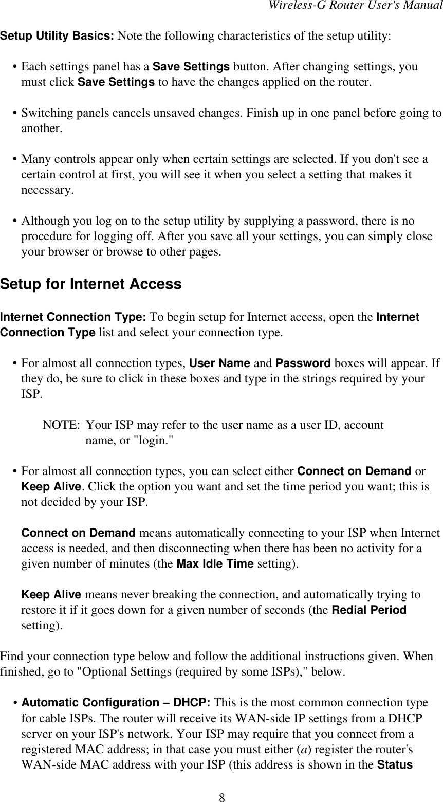 Wireless-G Router User&apos;s ManualSetup Utility Basics: Note the following characteristics of the setup utility:    • Each settings panel has a Save Settings button. After changing settings, youmust click Save Settings to have the changes applied on the router.    • Switching panels cancels unsaved changes. Finish up in one panel before going toanother.    • Many controls appear only when certain settings are selected. If you don&apos;t see acertain control at first, you will see it when you select a setting that makes itnecessary.    • Although you log on to the setup utility by supplying a password, there is noprocedure for logging off. After you save all your settings, you can simply closeyour browser or browse to other pages.Setup for Internet AccessInternet Connection Type: To begin setup for Internet access, open the InternetConnection Type list and select your connection type.    • For almost all connection types, User Name and Password boxes will appear. Ifthey do, be sure to click in these boxes and type in the strings required by yourISP.NOTE: Your ISP may refer to the user name as a user ID, accountname, or &quot;login.&quot;    • For almost all connection types, you can select either Connect on Demand orKeep Alive. Click the option you want and set the time period you want; this isnot decided by your ISP.Connect on Demand means automatically connecting to your ISP when Internetaccess is needed, and then disconnecting when there has been no activity for agiven number of minutes (the Max Idle Time setting).Keep Alive means never breaking the connection, and automatically trying torestore it if it goes down for a given number of seconds (the Redial Periodsetting).Find your connection type below and follow the additional instructions given. Whenfinished, go to &quot;Optional Settings (required by some ISPs),&quot; below.    •Automatic Configuration – DHCP: This is the most common connection typefor cable ISPs. The router will receive its WAN-side IP settings from a DHCPserver on your ISP&apos;s network. Your ISP may require that you connect from aregistered MAC address; in that case you must either (a) register the router&apos;sWAN-side MAC address with your ISP (this address is shown in the Status8