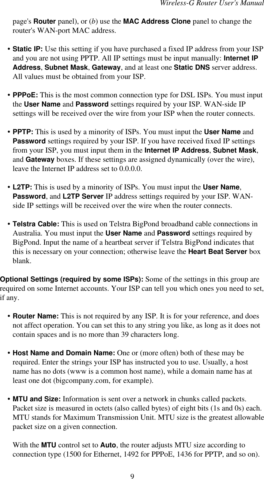 Wireless-G Router User&apos;s Manualpage&apos;s Router panel), or (b) use the MAC Address Clone panel to change therouter&apos;s WAN-port MAC address.    • Static IP: Use this setting if you have purchased a fixed IP address from your ISPand you are not using PPTP. All IP settings must be input manually: Internet IPAddress, Subnet Mask, Gateway, and at least one Static DNS server address.All values must be obtained from your ISP.    • PPPoE: This is the most common connection type for DSL ISPs. You must inputthe User Name and Password settings required by your ISP. WAN-side IPsettings will be received over the wire from your ISP when the router connects.    • PPTP: This is used by a minority of ISPs. You must input the User Name andPassword settings required by your ISP. If you have received fixed IP settingsfrom your ISP, you must input them in the Internet IP Address, Subnet Mask,and Gateway boxes. If these settings are assigned dynamically (over the wire),leave the Internet IP address set to 0.0.0.0.    • L2TP: This is used by a minority of ISPs. You must input the User Name,Password, and L2TP Server IP address settings required by your ISP. WAN-side IP settings will be received over the wire when the router connects.    • Telstra Cable: This is used on Telstra BigPond broadband cable connections inAustralia. You must input the User Name and Password settings required byBigPond. Input the name of a heartbeat server if Telstra BigPond indicates thatthis is necessary on your connection; otherwise leave the Heart Beat Server boxblank.Optional Settings (required by some ISPs): Some of the settings in this group arerequired on some Internet accounts. Your ISP can tell you which ones you need to set,if any.    • Router Name: This is not required by any ISP. It is for your reference, and doesnot affect operation. You can set this to any string you like, as long as it does notcontain spaces and is no more than 39 characters long.    • Host Name and Domain Name: One or (more often) both of these may berequired. Enter the strings your ISP has instructed you to use. Usually, a hostname has no dots (www is a common host name), while a domain name has atleast one dot (bigcompany.com, for example).    • MTU and Size: Information is sent over a network in chunks called packets.Packet size is measured in octets (also called bytes) of eight bits (1s and 0s) each.MTU stands for Maximum Transmission Unit. MTU size is the greatest allowablepacket size on a given connection.With the MTU control set to Auto, the router adjusts MTU size according toconnection type (1500 for Ethernet, 1492 for PPPoE, 1436 for PPTP, and so on).9