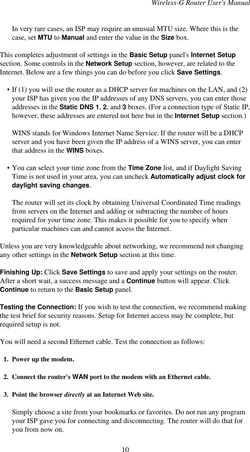 Wireless-G Router User&apos;s ManualIn very rare cases, an ISP may require an unusual MTU size. Where this is thecase, set MTU to Manual and enter the value in the Size box.This completes adjustment of settings in the Basic Setup panel&apos;s Internet Setupsection. Some controls in the Network Setup section, however, are related to theInternet. Below are a few things you can do before you click Save Settings.    • If (1) you will use the router as a DHCP server for machines on the LAN, and (2)your ISP has given you the IP addresses of any DNS servers, you can enter thoseaddresses in the Static DNS 1, 2, and 3 boxes. (For a connection type of Static IP,however, these addresses are entered not here but in the Internet Setup section.)WINS stands for Windows Internet Name Service. If the router will be a DHCPserver and you have been given the IP address of a WINS server, you can enterthat address in the WINS boxes.    • You can select your time zone from the Time Zone list, and if Daylight SavingTime is not used in your area, you can uncheck Automatically adjust clock fordaylight saving changes.The router will set its clock by obtaining Universal Coordinated Time readingsfrom servers on the Internet and adding or subtracting the number of hoursrequired for your time zone. This makes it possible for you to specify whenparticular machines can and cannot access the Internet.Unless you are very knowledgeable about networking, we recommend not changingany other settings in the Network Setup section at this time.Finishing Up: Click Save Settings to save and apply your settings on the router.After a short wait, a success message and a Continue button will appear. ClickContinue to return to the Basic Setup panel.Testing the Connection: If you wish to test the connection, we recommend makingthe test brief for security reasons. Setup for Internet access may be complete, butrequired setup is not.You will need a second Ethernet cable. Test the connection as follows:  1. Power up the modem.  2. Connect the router&apos;s WAN port to the modem with an Ethernet cable.  3. Point the browser directly at an Internet Web site.Simply choose a site from your bookmarks or favorites. Do not run any programyour ISP gave you for connecting and disconnecting. The router will do that foryou from now on.10