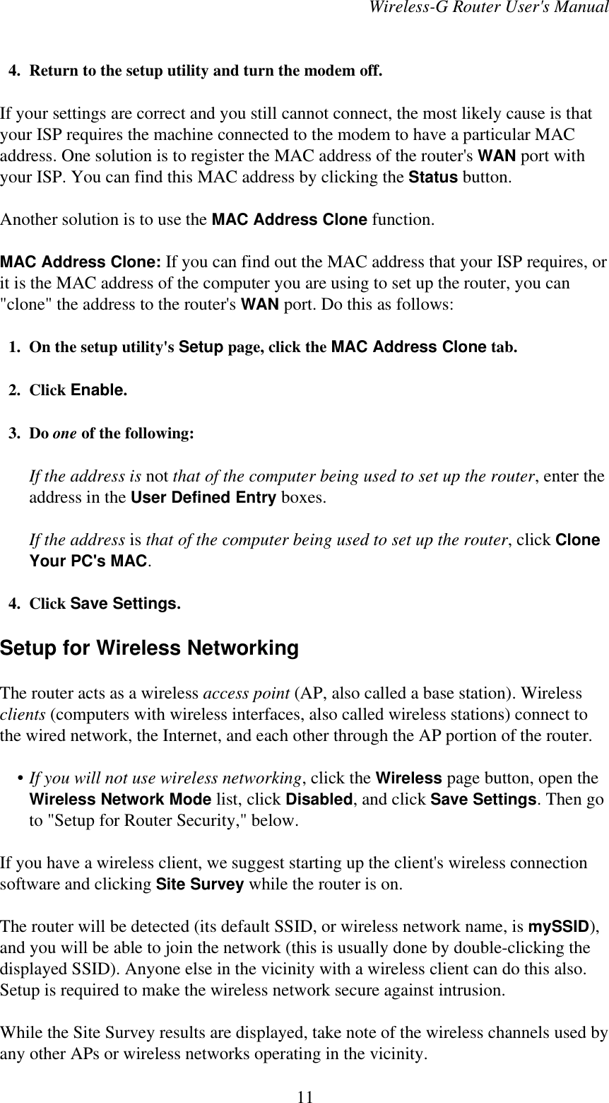 Wireless-G Router User&apos;s Manual  4. Return to the setup utility and turn the modem off.If your settings are correct and you still cannot connect, the most likely cause is thatyour ISP requires the machine connected to the modem to have a particular MACaddress. One solution is to register the MAC address of the router&apos;s WAN port withyour ISP. You can find this MAC address by clicking the Status button.Another solution is to use the MAC Address Clone function.MAC Address Clone: If you can find out the MAC address that your ISP requires, orit is the MAC address of the computer you are using to set up the router, you can&quot;clone&quot; the address to the router&apos;s WAN port. Do this as follows:  1. On the setup utility&apos;s Setup page, click the MAC Address Clone tab.  2. Click Enable.  3. Do one of the following:If the address is not that of the computer being used to set up the router, enter theaddress in the User Defined Entry boxes.If the address is that of the computer being used to set up the router, click CloneYour PC&apos;s MAC.  4. Click Save Settings.Setup for Wireless NetworkingThe router acts as a wireless access point (AP, also called a base station). Wirelessclients (computers with wireless interfaces, also called wireless stations) connect tothe wired network, the Internet, and each other through the AP portion of the router.    • If you will not use wireless networking, click the Wireless page button, open theWireless Network Mode list, click Disabled, and click Save Settings. Then goto &quot;Setup for Router Security,&quot; below.If you have a wireless client, we suggest starting up the client&apos;s wireless connectionsoftware and clicking Site Survey while the router is on.The router will be detected (its default SSID, or wireless network name, is mySSID),and you will be able to join the network (this is usually done by double-clicking thedisplayed SSID). Anyone else in the vicinity with a wireless client can do this also.Setup is required to make the wireless network secure against intrusion.While the Site Survey results are displayed, take note of the wireless channels used byany other APs or wireless networks operating in the vicinity.11