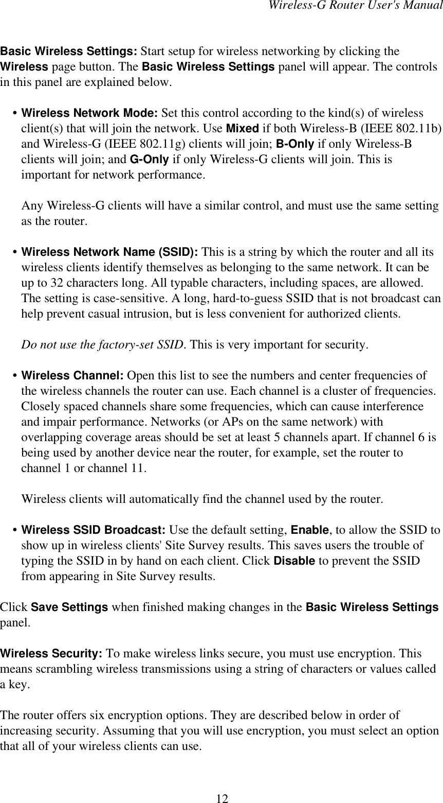 Wireless-G Router User&apos;s ManualBasic Wireless Settings: Start setup for wireless networking by clicking theWireless page button. The Basic Wireless Settings panel will appear. The controlsin this panel are explained below.    • Wireless Network Mode: Set this control according to the kind(s) of wirelessclient(s) that will join the network. Use Mixed if both Wireless-B (IEEE 802.11b)and Wireless-G (IEEE 802.11g) clients will join; B-Only if only Wireless-Bclients will join; and G-Only if only Wireless-G clients will join. This isimportant for network performance.Any Wireless-G clients will have a similar control, and must use the same settingas the router.    • Wireless Network Name (SSID): This is a string by which the router and all itswireless clients identify themselves as belonging to the same network. It can beup to 32 characters long. All typable characters, including spaces, are allowed.The setting is case-sensitive. A long, hard-to-guess SSID that is not broadcast canhelp prevent casual intrusion, but is less convenient for authorized clients.Do not use the factory-set SSID. This is very important for security.    • Wireless Channel: Open this list to see the numbers and center frequencies ofthe wireless channels the router can use. Each channel is a cluster of frequencies.Closely spaced channels share some frequencies, which can cause interferenceand impair performance. Networks (or APs on the same network) withoverlapping coverage areas should be set at least 5 channels apart. If channel 6 isbeing used by another device near the router, for example, set the router tochannel 1 or channel 11.Wireless clients will automatically find the channel used by the router.    • Wireless SSID Broadcast: Use the default setting, Enable, to allow the SSID toshow up in wireless clients&apos; Site Survey results. This saves users the trouble oftyping the SSID in by hand on each client. Click Disable to prevent the SSIDfrom appearing in Site Survey results.Click Save Settings when finished making changes in the Basic Wireless Settingspanel.Wireless Security: To make wireless links secure, you must use encryption. Thismeans scrambling wireless transmissions using a string of characters or values calleda key.The router offers six encryption options. They are described below in order ofincreasing security. Assuming that you will use encryption, you must select an optionthat all of your wireless clients can use.12