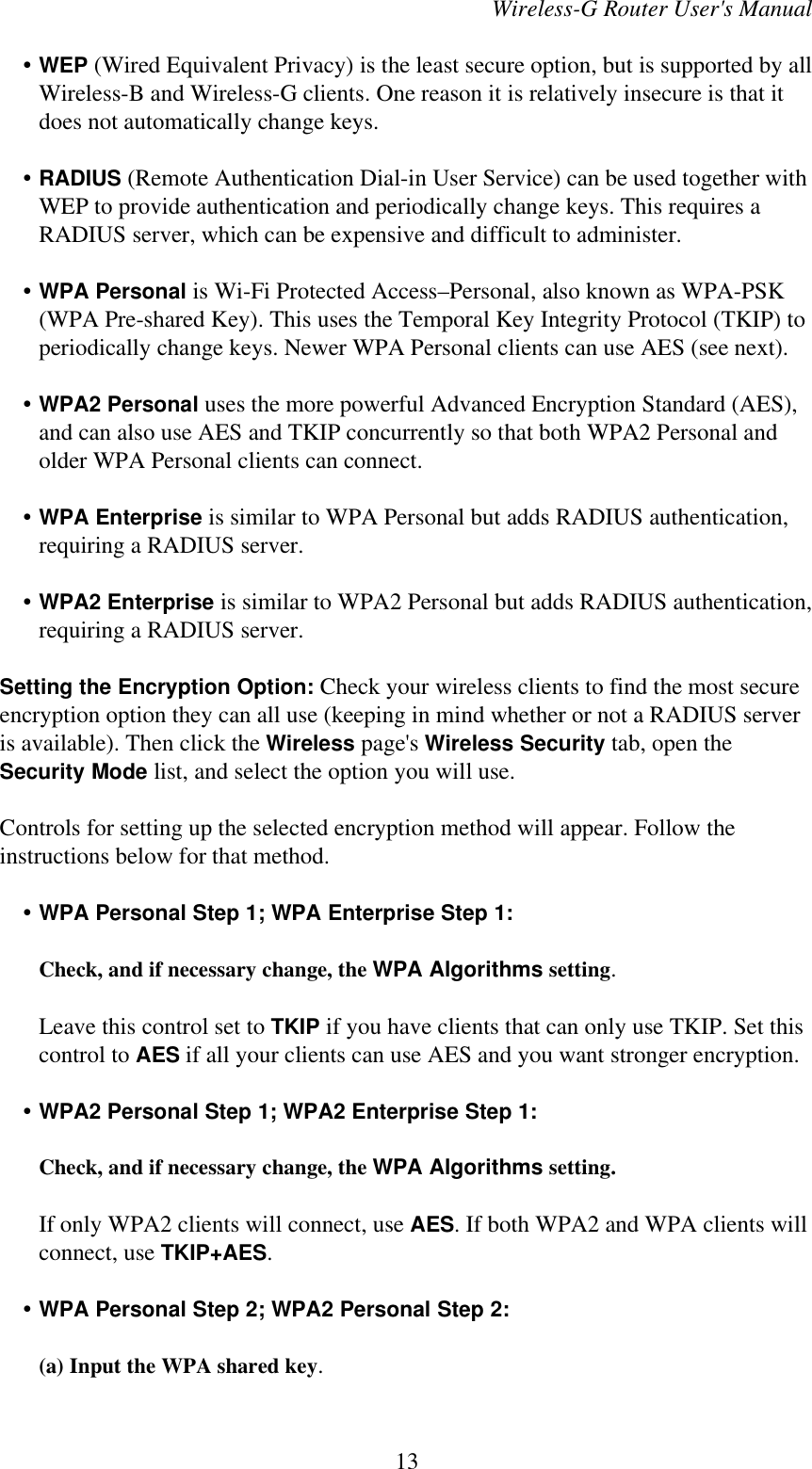 Wireless-G Router User&apos;s Manual    • WEP (Wired Equivalent Privacy) is the least secure option, but is supported by allWireless-B and Wireless-G clients. One reason it is relatively insecure is that itdoes not automatically change keys.    • RADIUS (Remote Authentication Dial-in User Service) can be used together withWEP to provide authentication and periodically change keys. This requires aRADIUS server, which can be expensive and difficult to administer.    • WPA Personal is Wi-Fi Protected Access–Personal, also known as WPA-PSK(WPA Pre-shared Key). This uses the Temporal Key Integrity Protocol (TKIP) toperiodically change keys. Newer WPA Personal clients can use AES (see next).    • WPA2 Personal uses the more powerful Advanced Encryption Standard (AES),and can also use AES and TKIP concurrently so that both WPA2 Personal andolder WPA Personal clients can connect.    • WPA Enterprise is similar to WPA Personal but adds RADIUS authentication,requiring a RADIUS server.    • WPA2 Enterprise is similar to WPA2 Personal but adds RADIUS authentication,requiring a RADIUS server.Setting the Encryption Option: Check your wireless clients to find the most secureencryption option they can all use (keeping in mind whether or not a RADIUS serveris available). Then click the Wireless page&apos;s Wireless Security tab, open theSecurity Mode list, and select the option you will use.Controls for setting up the selected encryption method will appear. Follow theinstructions below for that method.    • WPA Personal Step 1; WPA Enterprise Step 1: Check, and if necessary change, the WPA Algorithms setting.Leave this control set to TKIP if you have clients that can only use TKIP. Set thiscontrol to AES if all your clients can use AES and you want stronger encryption.    • WPA2 Personal Step 1; WPA2 Enterprise Step 1: Check, and if necessary change, the WPA Algorithms setting.If only WPA2 clients will connect, use AES. If both WPA2 and WPA clients willconnect, use TKIP+AES.    • WPA Personal Step 2; WPA2 Personal Step 2:(a) Input the WPA shared key.13
