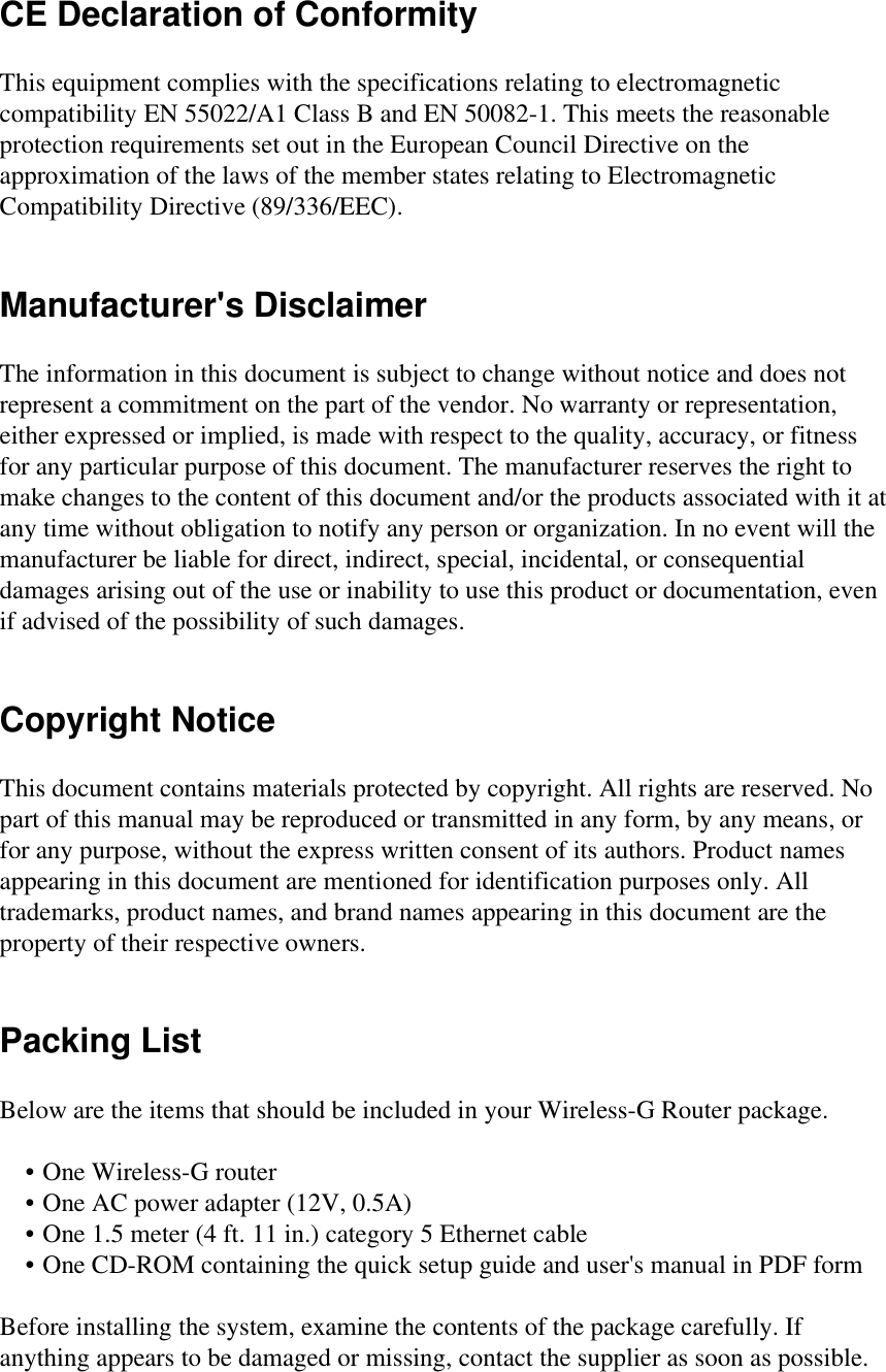 CE Declaration of ConformityThis equipment complies with the specifications relating to electromagneticcompatibility EN 55022/A1 Class B and EN 50082-1. This meets the reasonableprotection requirements set out in the European Council Directive on theapproximation of the laws of the member states relating to ElectromagneticCompatibility Directive (89/336/EEC).Manufacturer&apos;s DisclaimerThe information in this document is subject to change without notice and does notrepresent a commitment on the part of the vendor. No warranty or representation,either expressed or implied, is made with respect to the quality, accuracy, or fitnessfor any particular purpose of this document. The manufacturer reserves the right tomake changes to the content of this document and/or the products associated with it atany time without obligation to notify any person or organization. In no event will themanufacturer be liable for direct, indirect, special, incidental, or consequentialdamages arising out of the use or inability to use this product or documentation, evenif advised of the possibility of such damages.Copyright NoticeThis document contains materials protected by copyright. All rights are reserved. Nopart of this manual may be reproduced or transmitted in any form, by any means, orfor any purpose, without the express written consent of its authors. Product namesappearing in this document are mentioned for identification purposes only. Alltrademarks, product names, and brand names appearing in this document are theproperty of their respective owners.Packing ListBelow are the items that should be included in your Wireless-G Router package.     • One Wireless-G router    • One AC power adapter (12V, 0.5A)    • One 1.5 meter (4 ft. 11 in.) category 5 Ethernet cable    • One CD-ROM containing the quick setup guide and user&apos;s manual in PDF formBefore installing the system, examine the contents of the package carefully. Ifanything appears to be damaged or missing, contact the supplier as soon as possible.