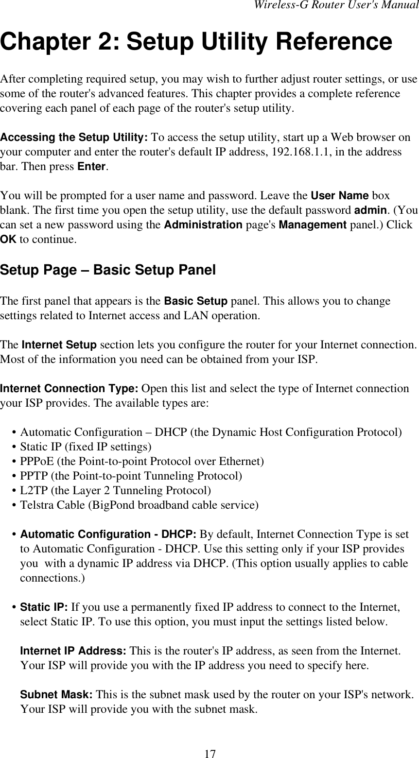 Wireless-G Router User&apos;s ManualChapter 2: Setup Utility ReferenceAfter completing required setup, you may wish to further adjust router settings, or usesome of the router&apos;s advanced features. This chapter provides a complete referencecovering each panel of each page of the router&apos;s setup utility.Accessing the Setup Utility: To access the setup utility, start up a Web browser onyour computer and enter the router&apos;s default IP address, 192.168.1.1, in the addressbar. Then press Enter.You will be prompted for a user name and password. Leave the User Name boxblank. The first time you open the setup utility, use the default password admin. (Youcan set a new password using the Administration page&apos;s Management panel.) ClickOK to continue.Setup Page – Basic Setup PanelThe first panel that appears is the Basic Setup panel. This allows you to changesettings related to Internet access and LAN operation.The Internet Setup section lets you configure the router for your Internet connection.Most of the information you need can be obtained from your ISP.Internet Connection Type: Open this list and select the type of Internet connectionyour ISP provides. The available types are:    • Automatic Configuration – DHCP (the Dynamic Host Configuration Protocol)    • Static IP (fixed IP settings)    • PPPoE (the Point-to-point Protocol over Ethernet)    • PPTP (the Point-to-point Tunneling Protocol)    • L2TP (the Layer 2 Tunneling Protocol)    • Telstra Cable (BigPond broadband cable service)    • Automatic Configuration - DHCP: By default, Internet Connection Type is setto Automatic Configuration - DHCP. Use this setting only if your ISP providesyou  with a dynamic IP address via DHCP. (This option usually applies to cableconnections.)    • Static IP: If you use a permanently fixed IP address to connect to the Internet,select Static IP. To use this option, you must input the settings listed below.Internet IP Address: This is the router&apos;s IP address, as seen from the Internet.Your ISP will provide you with the IP address you need to specify here.Subnet Mask: This is the subnet mask used by the router on your ISP&apos;s network.Your ISP will provide you with the subnet mask.17