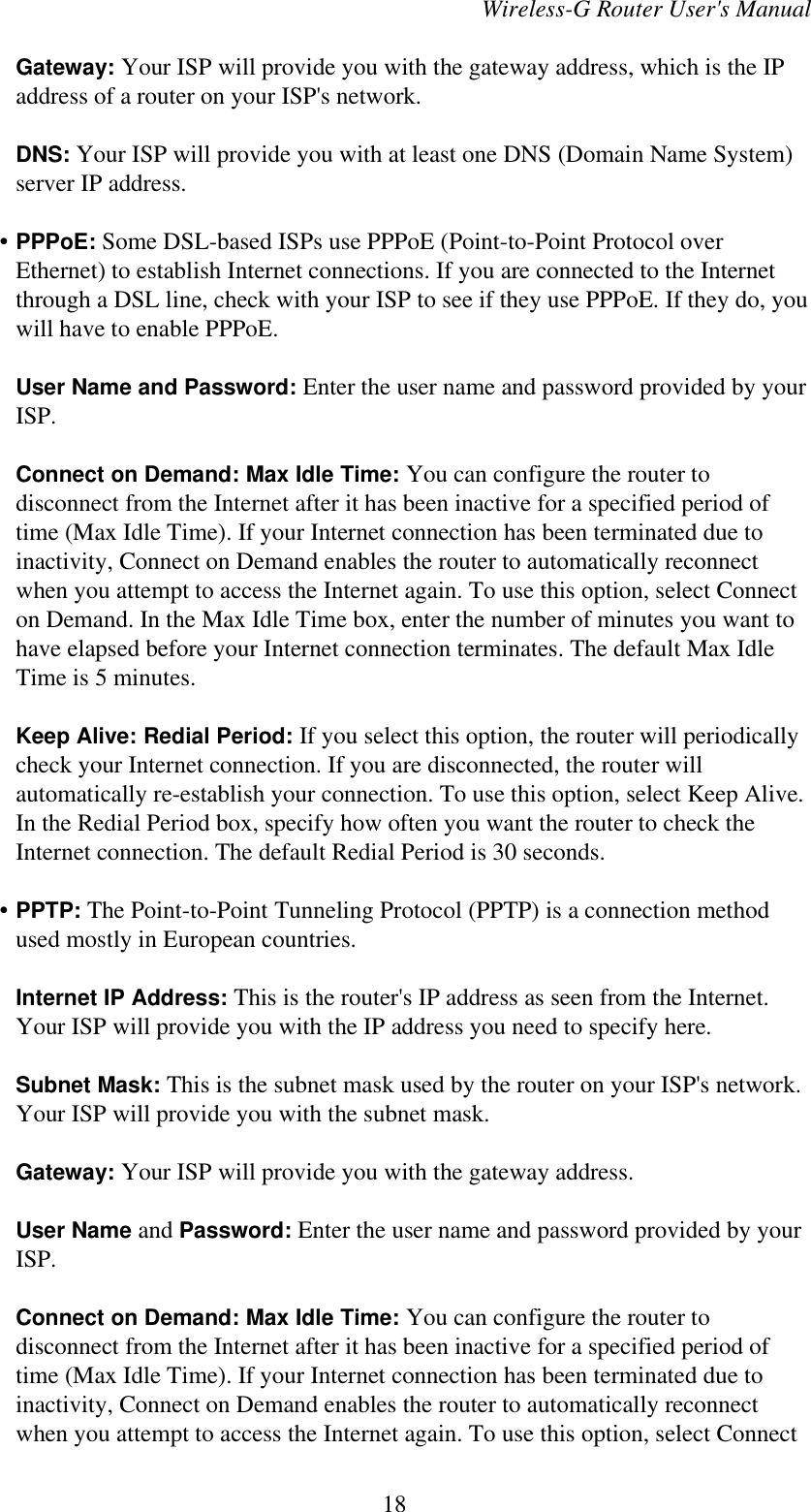 Wireless-G Router User&apos;s ManualGateway: Your ISP will provide you with the gateway address, which is the IPaddress of a router on your ISP&apos;s network.DNS: Your ISP will provide you with at least one DNS (Domain Name System)server IP address.    • PPPoE: Some DSL-based ISPs use PPPoE (Point-to-Point Protocol overEthernet) to establish Internet connections. If you are connected to the Internetthrough a DSL line, check with your ISP to see if they use PPPoE. If they do, youwill have to enable PPPoE.User Name and Password: Enter the user name and password provided by yourISP.Connect on Demand: Max Idle Time: You can configure the router todisconnect from the Internet after it has been inactive for a specified period oftime (Max Idle Time). If your Internet connection has been terminated due toinactivity, Connect on Demand enables the router to automatically reconnectwhen you attempt to access the Internet again. To use this option, select Connecton Demand. In the Max Idle Time box, enter the number of minutes you want tohave elapsed before your Internet connection terminates. The default Max IdleTime is 5 minutes.Keep Alive: Redial Period: If you select this option, the router will periodicallycheck your Internet connection. If you are disconnected, the router willautomatically re-establish your connection. To use this option, select Keep Alive.In the Redial Period box, specify how often you want the router to check theInternet connection. The default Redial Period is 30 seconds.    • PPTP: The Point-to-Point Tunneling Protocol (PPTP) is a connection methodused mostly in European countries.Internet IP Address: This is the router&apos;s IP address as seen from the Internet.Your ISP will provide you with the IP address you need to specify here.Subnet Mask: This is the subnet mask used by the router on your ISP&apos;s network.Your ISP will provide you with the subnet mask.Gateway: Your ISP will provide you with the gateway address.User Name and Password: Enter the user name and password provided by yourISP.Connect on Demand: Max Idle Time: You can configure the router todisconnect from the Internet after it has been inactive for a specified period oftime (Max Idle Time). If your Internet connection has been terminated due toinactivity, Connect on Demand enables the router to automatically reconnectwhen you attempt to access the Internet again. To use this option, select Connect18