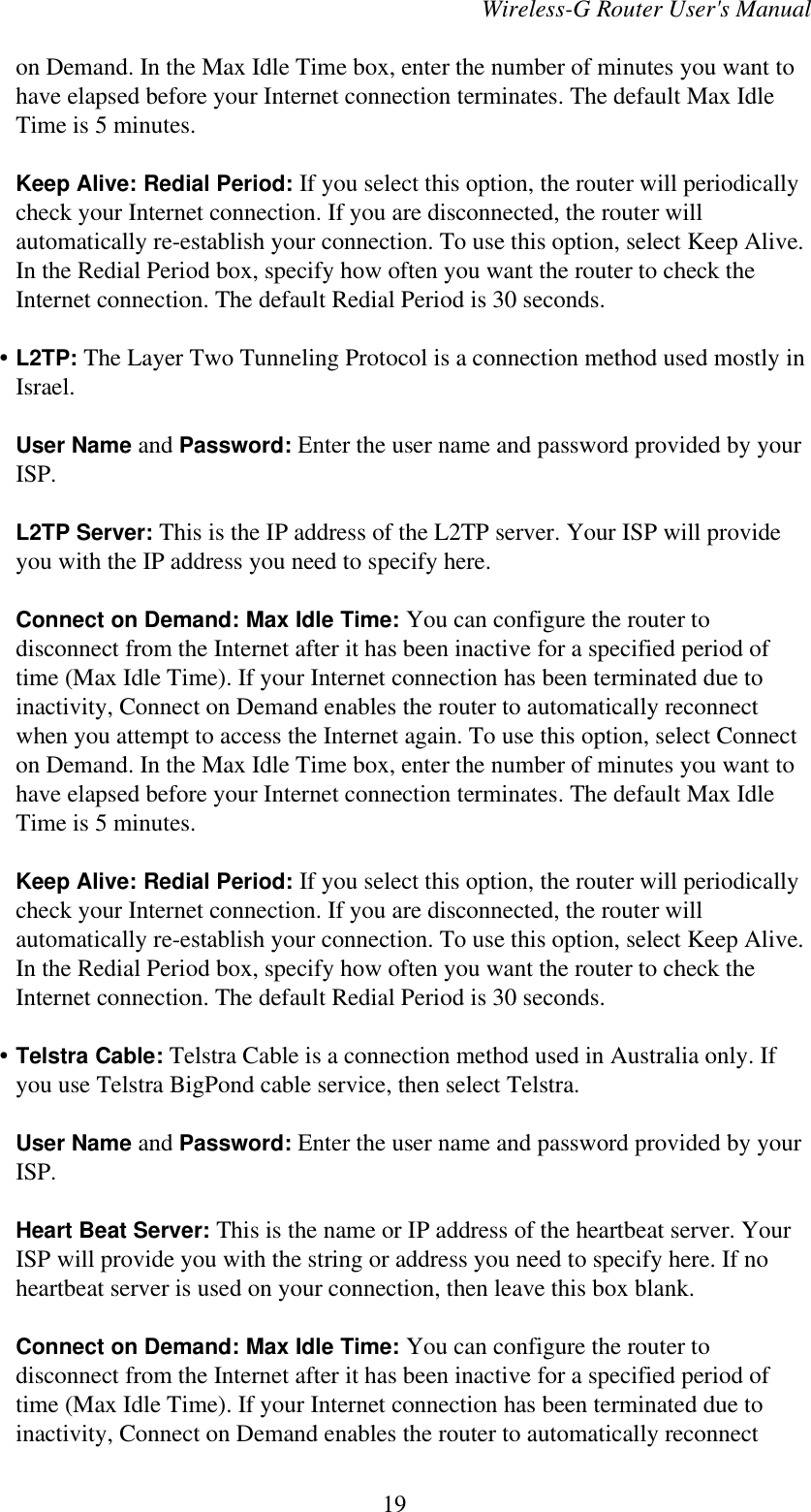 Wireless-G Router User&apos;s Manualon Demand. In the Max Idle Time box, enter the number of minutes you want tohave elapsed before your Internet connection terminates. The default Max IdleTime is 5 minutes.Keep Alive: Redial Period: If you select this option, the router will periodicallycheck your Internet connection. If you are disconnected, the router willautomatically re-establish your connection. To use this option, select Keep Alive.In the Redial Period box, specify how often you want the router to check theInternet connection. The default Redial Period is 30 seconds.    • L2TP: The Layer Two Tunneling Protocol is a connection method used mostly inIsrael.User Name and Password: Enter the user name and password provided by yourISP.L2TP Server: This is the IP address of the L2TP server. Your ISP will provideyou with the IP address you need to specify here.Connect on Demand: Max Idle Time: You can configure the router todisconnect from the Internet after it has been inactive for a specified period oftime (Max Idle Time). If your Internet connection has been terminated due toinactivity, Connect on Demand enables the router to automatically reconnectwhen you attempt to access the Internet again. To use this option, select Connecton Demand. In the Max Idle Time box, enter the number of minutes you want tohave elapsed before your Internet connection terminates. The default Max IdleTime is 5 minutes.Keep Alive: Redial Period: If you select this option, the router will periodicallycheck your Internet connection. If you are disconnected, the router willautomatically re-establish your connection. To use this option, select Keep Alive.In the Redial Period box, specify how often you want the router to check theInternet connection. The default Redial Period is 30 seconds.    • Telstra Cable: Telstra Cable is a connection method used in Australia only. Ifyou use Telstra BigPond cable service, then select Telstra.User Name and Password: Enter the user name and password provided by yourISP.Heart Beat Server: This is the name or IP address of the heartbeat server. YourISP will provide you with the string or address you need to specify here. If noheartbeat server is used on your connection, then leave this box blank.Connect on Demand: Max Idle Time: You can configure the router todisconnect from the Internet after it has been inactive for a specified period oftime (Max Idle Time). If your Internet connection has been terminated due toinactivity, Connect on Demand enables the router to automatically reconnect19