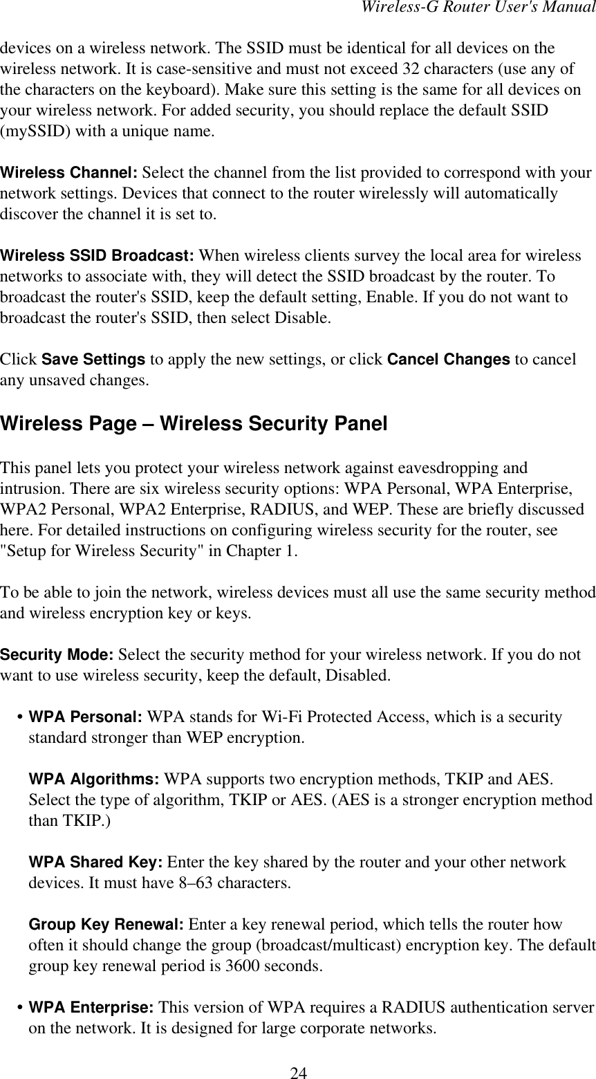 Wireless-G Router User&apos;s Manualdevices on a wireless network. The SSID must be identical for all devices on thewireless network. It is case-sensitive and must not exceed 32 characters (use any ofthe characters on the keyboard). Make sure this setting is the same for all devices onyour wireless network. For added security, you should replace the default SSID(mySSID) with a unique name.Wireless Channel: Select the channel from the list provided to correspond with yournetwork settings. Devices that connect to the router wirelessly will automaticallydiscover the channel it is set to.Wireless SSID Broadcast: When wireless clients survey the local area for wirelessnetworks to associate with, they will detect the SSID broadcast by the router. Tobroadcast the router&apos;s SSID, keep the default setting, Enable. If you do not want tobroadcast the router&apos;s SSID, then select Disable.Click Save Settings to apply the new settings, or click Cancel Changes to cancelany unsaved changes.Wireless Page – Wireless Security PanelThis panel lets you protect your wireless network against eavesdropping andintrusion. There are six wireless security options: WPA Personal, WPA Enterprise,WPA2 Personal, WPA2 Enterprise, RADIUS, and WEP. These are briefly discussedhere. For detailed instructions on configuring wireless security for the router, see&quot;Setup for Wireless Security&quot; in Chapter 1.To be able to join the network, wireless devices must all use the same security methodand wireless encryption key or keys.Security Mode: Select the security method for your wireless network. If you do notwant to use wireless security, keep the default, Disabled.    • WPA Personal: WPA stands for Wi-Fi Protected Access, which is a securitystandard stronger than WEP encryption.WPA Algorithms: WPA supports two encryption methods, TKIP and AES.Select the type of algorithm, TKIP or AES. (AES is a stronger encryption methodthan TKIP.)WPA Shared Key: Enter the key shared by the router and your other networkdevices. It must have 8–63 characters.Group Key Renewal: Enter a key renewal period, which tells the router howoften it should change the group (broadcast/multicast) encryption key. The defaultgroup key renewal period is 3600 seconds.    • WPA Enterprise: This version of WPA requires a RADIUS authentication serveron the network. It is designed for large corporate networks.24