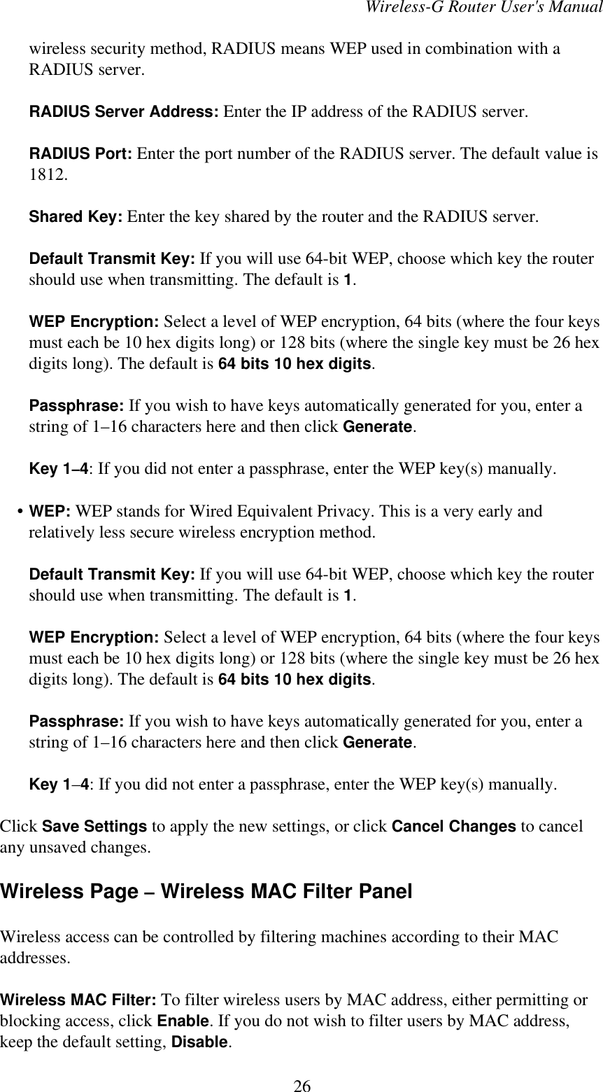 Wireless-G Router User&apos;s Manualwireless security method, RADIUS means WEP used in combination with aRADIUS server.RADIUS Server Address: Enter the IP address of the RADIUS server.RADIUS Port: Enter the port number of the RADIUS server. The default value is1812.Shared Key: Enter the key shared by the router and the RADIUS server.Default Transmit Key: If you will use 64-bit WEP, choose which key the routershould use when transmitting. The default is 1.WEP Encryption: Select a level of WEP encryption, 64 bits (where the four keysmust each be 10 hex digits long) or 128 bits (where the single key must be 26 hexdigits long). The default is 64 bits 10 hex digits.Passphrase: If you wish to have keys automatically generated for you, enter astring of 1–16 characters here and then click Generate.Key 1–4: If you did not enter a passphrase, enter the WEP key(s) manually.    • WEP: WEP stands for Wired Equivalent Privacy. This is a very early andrelatively less secure wireless encryption method.Default Transmit Key: If you will use 64-bit WEP, choose which key the routershould use when transmitting. The default is 1.WEP Encryption: Select a level of WEP encryption, 64 bits (where the four keysmust each be 10 hex digits long) or 128 bits (where the single key must be 26 hexdigits long). The default is 64 bits 10 hex digits.Passphrase: If you wish to have keys automatically generated for you, enter astring of 1–16 characters here and then click Generate.Key 1–4: If you did not enter a passphrase, enter the WEP key(s) manually.Click Save Settings to apply the new settings, or click Cancel Changes to cancelany unsaved changes.Wireless Page – Wireless MAC Filter PanelWireless access can be controlled by filtering machines according to their MACaddresses.Wireless MAC Filter: To filter wireless users by MAC address, either permitting orblocking access, click Enable. If you do not wish to filter users by MAC address,keep the default setting, Disable.26