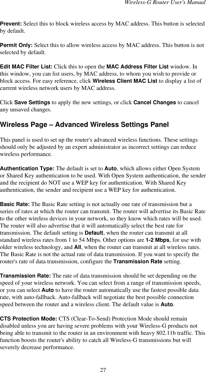 Wireless-G Router User&apos;s ManualPrevent: Select this to block wireless access by MAC address. This button is selectedby default.Permit Only: Select this to allow wireless access by MAC address. This button is notselected by default.Edit MAC Filter List: Click this to open the MAC Address Filter List window. Inthis window, you can list users, by MAC address, to whom you wish to provide orblock access. For easy reference, click Wireless Client MAC List to display a list ofcurrent wireless network users by MAC address.Click Save Settings to apply the new settings, or click Cancel Changes to cancelany unsaved changes.Wireless Page – Advanced Wireless Settings PanelThis panel is used to set up the router&apos;s advanced wireless functions. These settingsshould only be adjusted by an expert administrator as incorrect settings can reducewireless performance.Authentication Type: The default is set to Auto, which allows either Open Systemor Shared Key authentication to be used. With Open System authentication, the senderand the recipient do NOT use a WEP key for authentication. With Shared Keyauthentication, the sender and recipient use a WEP key for authentication.Basic Rate: The Basic Rate setting is not actually one rate of transmission but aseries of rates at which the router can transmit. The router will advertise its Basic Rateto the other wireless devices in your network, so they know which rates will be used.The router will also advertise that it will automatically select the best rate fortransmission. The default setting is Default, when the router can transmit at allstandard wireless rates from 1 to 54 Mbps. Other options are 1-2 Mbps, for use witholder wireless technology, and All, when the router can transmit at all wireless rates.The Basic Rate is not the actual rate of data transmission. If you want to specify therouter&apos;s rate of data transmission, configure the Transmission Rate setting.Transmission Rate: The rate of data transmission should be set depending on thespeed of your wireless network. You can select from a range of transmission speeds,or you can select Auto to have the router automatically use the fastest possible datarate, with auto-fallback. Auto-fallback will negotiate the best possible connectionspeed between the router and a wireless client. The default value is Auto.CTS Protection Mode: CTS (Clear-To-Send) Protection Mode should remaindisabled unless you are having severe problems with your Wireless-G products notbeing able to transmit to the router in an environment with heavy 802.11b traffic. Thisfunction boosts the router&apos;s ability to catch all Wireless-G transmissions but willseverely decrease performance.27