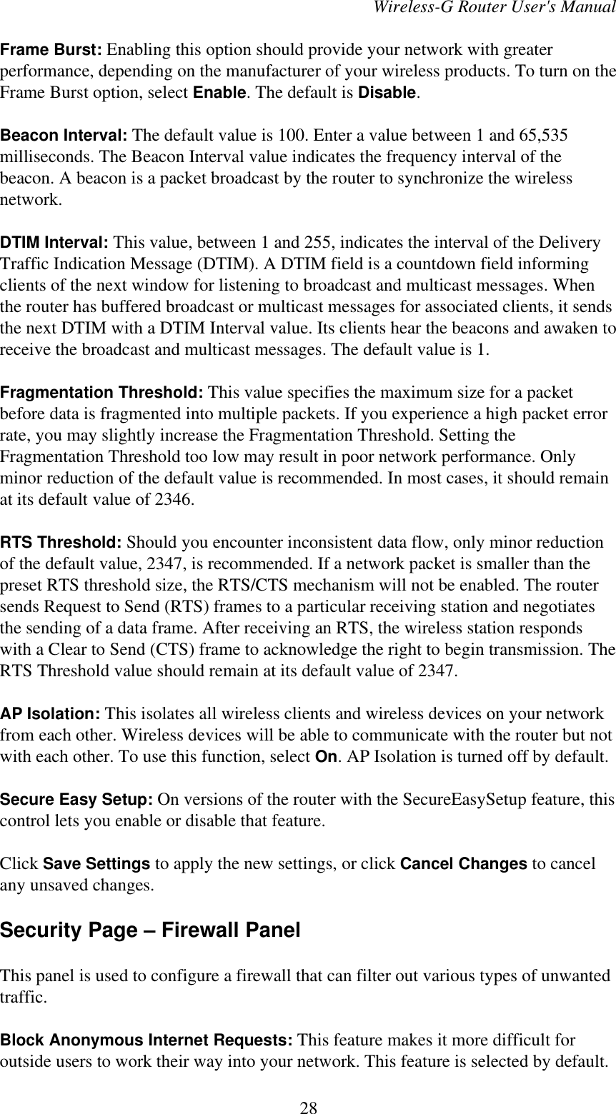 Wireless-G Router User&apos;s ManualFrame Burst: Enabling this option should provide your network with greaterperformance, depending on the manufacturer of your wireless products. To turn on theFrame Burst option, select Enable. The default is Disable.Beacon Interval: The default value is 100. Enter a value between 1 and 65,535milliseconds. The Beacon Interval value indicates the frequency interval of thebeacon. A beacon is a packet broadcast by the router to synchronize the wirelessnetwork.DTIM Interval: This value, between 1 and 255, indicates the interval of the DeliveryTraffic Indication Message (DTIM). A DTIM field is a countdown field informingclients of the next window for listening to broadcast and multicast messages. Whenthe router has buffered broadcast or multicast messages for associated clients, it sendsthe next DTIM with a DTIM Interval value. Its clients hear the beacons and awaken toreceive the broadcast and multicast messages. The default value is 1.Fragmentation Threshold: This value specifies the maximum size for a packetbefore data is fragmented into multiple packets. If you experience a high packet errorrate, you may slightly increase the Fragmentation Threshold. Setting theFragmentation Threshold too low may result in poor network performance. Onlyminor reduction of the default value is recommended. In most cases, it should remainat its default value of 2346.RTS Threshold: Should you encounter inconsistent data flow, only minor reductionof the default value, 2347, is recommended. If a network packet is smaller than thepreset RTS threshold size, the RTS/CTS mechanism will not be enabled. The routersends Request to Send (RTS) frames to a particular receiving station and negotiatesthe sending of a data frame. After receiving an RTS, the wireless station respondswith a Clear to Send (CTS) frame to acknowledge the right to begin transmission. TheRTS Threshold value should remain at its default value of 2347.AP Isolation: This isolates all wireless clients and wireless devices on your networkfrom each other. Wireless devices will be able to communicate with the router but notwith each other. To use this function, select On. AP Isolation is turned off by default.Secure Easy Setup: On versions of the router with the SecureEasySetup feature, thiscontrol lets you enable or disable that feature. Click Save Settings to apply the new settings, or click Cancel Changes to cancelany unsaved changes.Security Page – Firewall PanelThis panel is used to configure a firewall that can filter out various types of unwantedtraffic.Block Anonymous Internet Requests: This feature makes it more difficult foroutside users to work their way into your network. This feature is selected by default.28