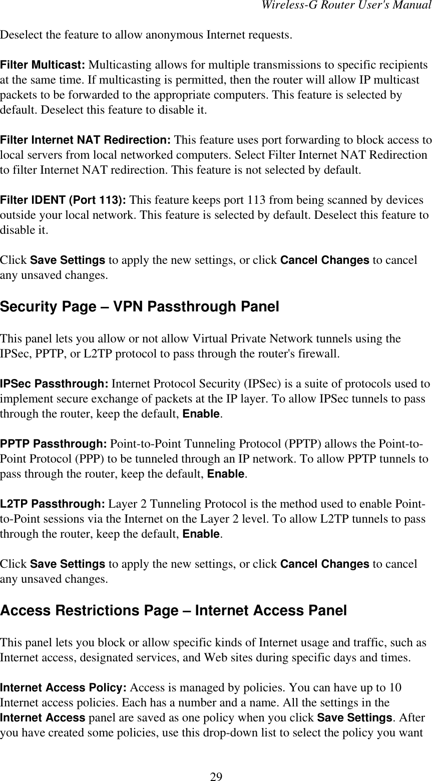 Wireless-G Router User&apos;s ManualDeselect the feature to allow anonymous Internet requests.Filter Multicast: Multicasting allows for multiple transmissions to specific recipientsat the same time. If multicasting is permitted, then the router will allow IP multicastpackets to be forwarded to the appropriate computers. This feature is selected bydefault. Deselect this feature to disable it.Filter Internet NAT Redirection: This feature uses port forwarding to block access tolocal servers from local networked computers. Select Filter Internet NAT Redirectionto filter Internet NAT redirection. This feature is not selected by default.Filter IDENT (Port 113): This feature keeps port 113 from being scanned by devicesoutside your local network. This feature is selected by default. Deselect this feature todisable it.Click Save Settings to apply the new settings, or click Cancel Changes to cancelany unsaved changes.Security Page – VPN Passthrough PanelThis panel lets you allow or not allow Virtual Private Network tunnels using theIPSec, PPTP, or L2TP protocol to pass through the router&apos;s firewall.IPSec Passthrough: Internet Protocol Security (IPSec) is a suite of protocols used toimplement secure exchange of packets at the IP layer. To allow IPSec tunnels to passthrough the router, keep the default, Enable.PPTP Passthrough: Point-to-Point Tunneling Protocol (PPTP) allows the Point-to-Point Protocol (PPP) to be tunneled through an IP network. To allow PPTP tunnels topass through the router, keep the default, Enable.L2TP Passthrough: Layer 2 Tunneling Protocol is the method used to enable Point-to-Point sessions via the Internet on the Layer 2 level. To allow L2TP tunnels to passthrough the router, keep the default, Enable.Click Save Settings to apply the new settings, or click Cancel Changes to cancelany unsaved changes.Access Restrictions Page – Internet Access PanelThis panel lets you block or allow specific kinds of Internet usage and traffic, such asInternet access, designated services, and Web sites during specific days and times.Internet Access Policy: Access is managed by policies. You can have up to 10Internet access policies. Each has a number and a name. All the settings in theInternet Access panel are saved as one policy when you click Save Settings. Afteryou have created some policies, use this drop-down list to select the policy you want29