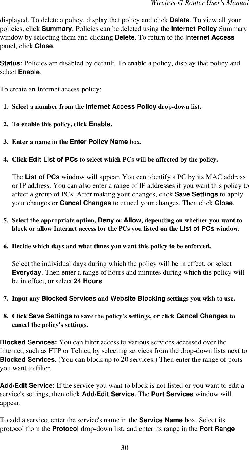 Wireless-G Router User&apos;s Manualdisplayed. To delete a policy, display that policy and click Delete. To view all yourpolicies, click Summary. Policies can be deleted using the Internet Policy Summarywindow by selecting them and clicking Delete. To return to the Internet Accesspanel, click Close.Status: Policies are disabled by default. To enable a policy, display that policy andselect Enable.To create an Internet access policy:  1. Select a number from the Internet Access Policy drop-down list.  2. To enable this policy, click Enable.  3. Enter a name in the Enter Policy Name box.  4. Click Edit List of PCs to select which PCs will be affected by the policy.The List of PCs window will appear. You can identify a PC by its MAC addressor IP address. You can also enter a range of IP addresses if you want this policy toaffect a group of PCs. After making your changes, click Save Settings to applyyour changes or Cancel Changes to cancel your changes. Then click Close.  5. Select the appropriate option, Deny or Allow, depending on whether you want toblock or allow Internet access for the PCs you listed on the List of PCs window.  6. Decide which days and what times you want this policy to be enforced.Select the individual days during which the policy will be in effect, or selectEveryday. Then enter a range of hours and minutes during which the policy willbe in effect, or select 24 Hours.  7. Input any Blocked Services and Website Blocking settings you wish to use.  8. Click Save Settings to save the policy&apos;s settings, or click Cancel Changes tocancel the policy&apos;s settings.Blocked Services: You can filter access to various services accessed over theInternet, such as FTP or Telnet, by selecting services from the drop-down lists next toBlocked Services. (You can block up to 20 services.) Then enter the range of portsyou want to filter.Add/Edit Service: If the service you want to block is not listed or you want to edit aservice&apos;s settings, then click Add/Edit Service. The Port Services window willappear.To add a service, enter the service&apos;s name in the Service Name box. Select itsprotocol from the Protocol drop-down list, and enter its range in the Port Range30