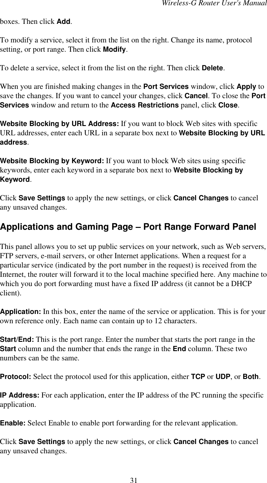 Wireless-G Router User&apos;s Manualboxes. Then click Add.To modify a service, select it from the list on the right. Change its name, protocolsetting, or port range. Then click Modify.To delete a service, select it from the list on the right. Then click Delete.When you are finished making changes in the Port Services window, click Apply tosave the changes. If you want to cancel your changes, click Cancel. To close the PortServices window and return to the Access Restrictions panel, click Close.Website Blocking by URL Address: If you want to block Web sites with specificURL addresses, enter each URL in a separate box next to Website Blocking by URLaddress.Website Blocking by Keyword: If you want to block Web sites using specifickeywords, enter each keyword in a separate box next to Website Blocking byKeyword.Click Save Settings to apply the new settings, or click Cancel Changes to cancelany unsaved changes.Applications and Gaming Page – Port Range Forward PanelThis panel allows you to set up public services on your network, such as Web servers,FTP servers, e-mail servers, or other Internet applications. When a request for aparticular service (indicated by the port number in the request) is received from theInternet, the router will forward it to the local machine specified here. Any machine towhich you do port forwarding must have a fixed IP address (it cannot be a DHCPclient).Application: In this box, enter the name of the service or application. This is for yourown reference only. Each name can contain up to 12 characters.Start/End: This is the port range. Enter the number that starts the port range in theStart column and the number that ends the range in the End column. These twonumbers can be the same.Protocol: Select the protocol used for this application, either TCP or UDP, or Both.IP Address: For each application, enter the IP address of the PC running the specificapplication.Enable: Select Enable to enable port forwarding for the relevant application.Click Save Settings to apply the new settings, or click Cancel Changes to cancelany unsaved changes.31