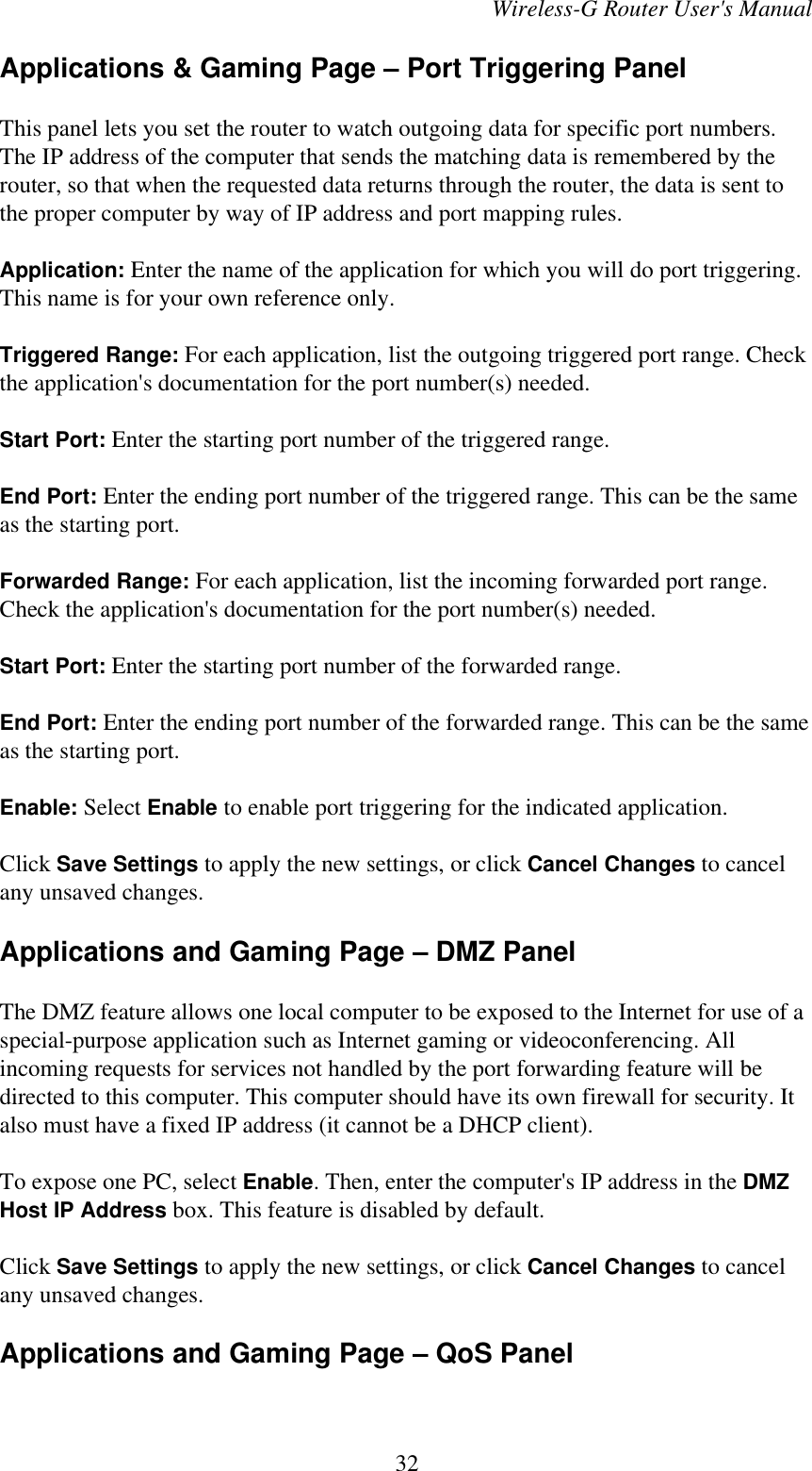 Wireless-G Router User&apos;s ManualApplications &amp; Gaming Page – Port Triggering PanelThis panel lets you set the router to watch outgoing data for specific port numbers.The IP address of the computer that sends the matching data is remembered by therouter, so that when the requested data returns through the router, the data is sent tothe proper computer by way of IP address and port mapping rules.Application: Enter the name of the application for which you will do port triggering.This name is for your own reference only.Triggered Range: For each application, list the outgoing triggered port range. Checkthe application&apos;s documentation for the port number(s) needed.Start Port: Enter the starting port number of the triggered range.End Port: Enter the ending port number of the triggered range. This can be the sameas the starting port.Forwarded Range: For each application, list the incoming forwarded port range.Check the application&apos;s documentation for the port number(s) needed.Start Port: Enter the starting port number of the forwarded range.End Port: Enter the ending port number of the forwarded range. This can be the sameas the starting port.Enable: Select Enable to enable port triggering for the indicated application.Click Save Settings to apply the new settings, or click Cancel Changes to cancelany unsaved changes.Applications and Gaming Page – DMZ PanelThe DMZ feature allows one local computer to be exposed to the Internet for use of aspecial-purpose application such as Internet gaming or videoconferencing. Allincoming requests for services not handled by the port forwarding feature will bedirected to this computer. This computer should have its own firewall for security. Italso must have a fixed IP address (it cannot be a DHCP client).To expose one PC, select Enable. Then, enter the computer&apos;s IP address in the DMZHost IP Address box. This feature is disabled by default.Click Save Settings to apply the new settings, or click Cancel Changes to cancelany unsaved changes.Applications and Gaming Page – QoS Panel32